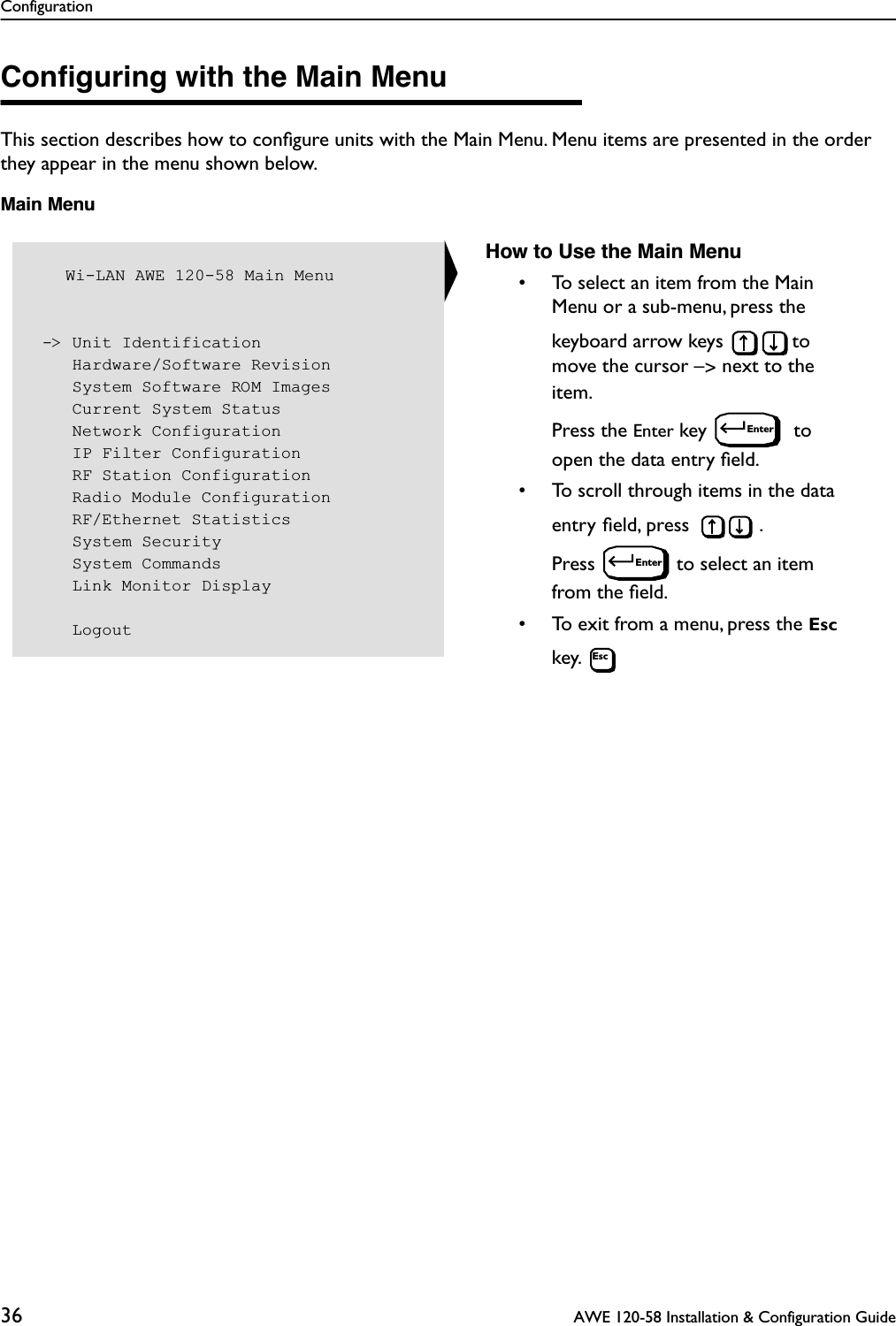 Configuration36  AWE 120-58 Installation &amp; Configuration GuideConﬁguring with the Main MenuThis section describes how to conﬁgure units with the Main Menu. Menu items are presented in the order they appear in the menu shown below.Main Menu   Wi-LAN AWE 120-58 Main Menu -&gt; Unit Identification    Hardware/Software Revision    System Software ROM Images    Current System Status    Network Configuration    IP Filter Configuration    RF Station Configuration    Radio Module Configuration    RF/Ethernet Statistics    System Security    System Commands    Link Monitor Display    LogoutHow to Use the Main Menu• To select an item from the Main Menu or a sub-menu, press the keyboard arrow keys  to move the cursor –&gt; next to the item. Press the Enter key   to open the data entry ﬁeld.• To scroll through items in the data entry ﬁeld, press  . Press  to select an item from the ﬁeld.• To exit from a menu, press the Esc key. EnterEnterEsc