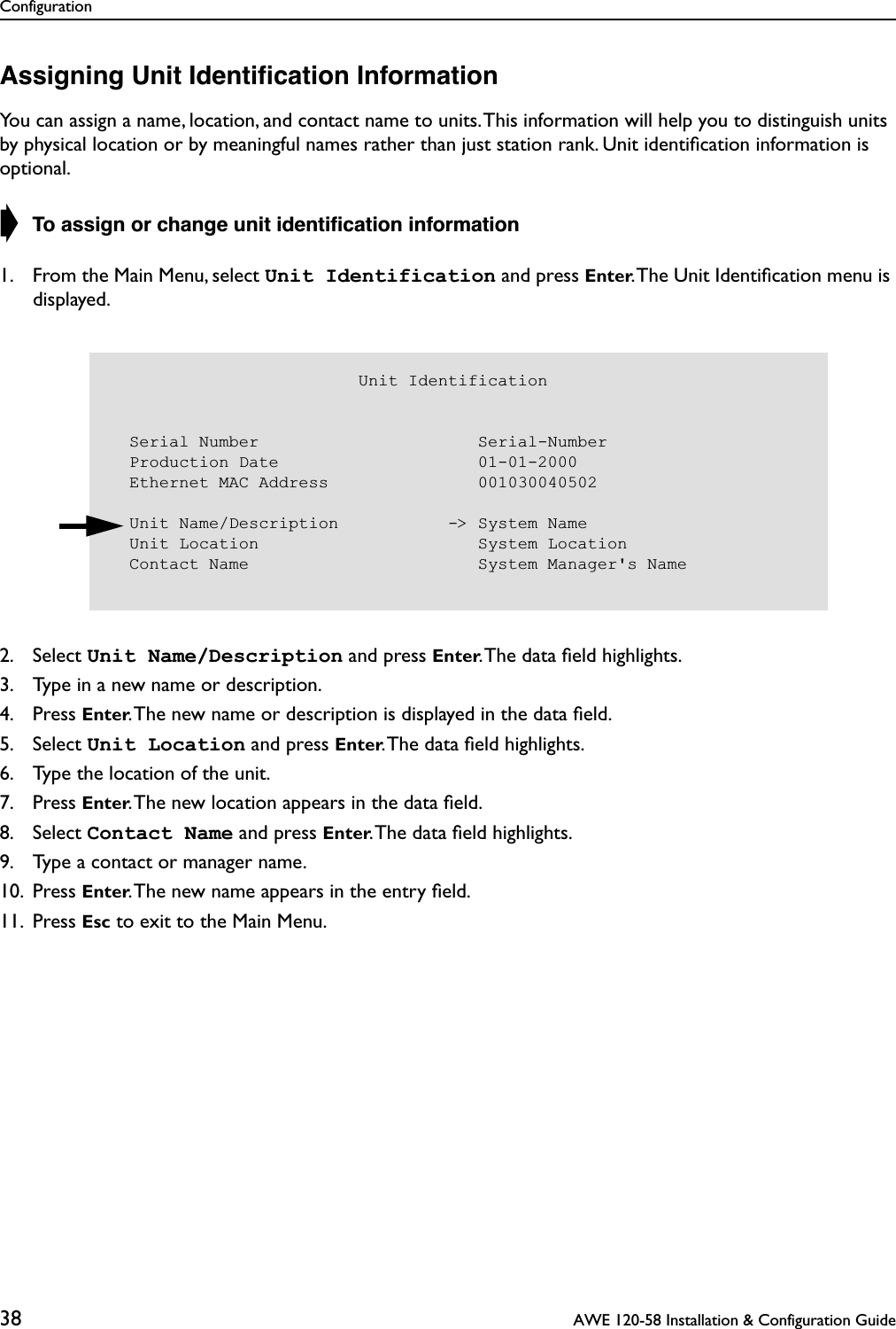 Configuration38  AWE 120-58 Installation &amp; Configuration GuideAssigning Unit Identiﬁcation InformationYou can assign a name, location, and contact name to units. This information will help you to distinguish units by physical location or by meaningful names rather than just station rank. Unit identiﬁcation information is optional.➧ To assign or change unit identiﬁcation information1. From the Main Menu, select Unit Identification and press Enter. The Unit Identiﬁcation menu is displayed.2. Select Unit Name/Description and press Enter. The data ﬁeld highlights.3. Type in a new name or description.4. Press Enter. The new name or description is displayed in the data ﬁeld.5. Select Unit Location and press Enter. The data ﬁeld highlights.6. Type the location of the unit.7. Press Enter. The new location appears in the data ﬁeld.8. Select Contact Name and press Enter. The data ﬁeld highlights.9. Type a contact or manager name.10. Press Enter. The new name appears in the entry ﬁeld.11. Press Esc to exit to the Main Menu.                         Unit Identification  Serial Number                      Serial-Number  Production Date                    01-01-2000  Ethernet MAC Address               001030040502  Unit Name/Description           -&gt; System Name  Unit Location                      System Location  Contact Name                       System Manager&apos;s Name