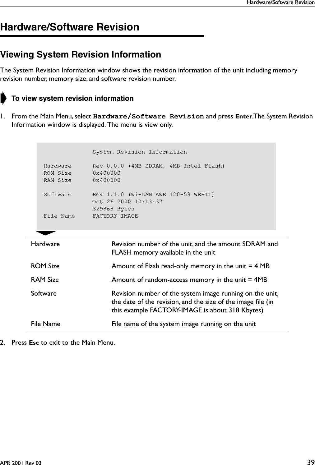 Hardware/Software RevisionAPR 2001 Rev 03 39Hardware/Software RevisionViewing System Revision InformationThe System Revision Information window shows the revision information of the unit including memory revision number, memory size, and software revision number. ➧ To view system revision information1. From the Main Menu, select Hardware/Software Revision and press Enter. The System Revision Information window is displayed. The menu is view only.2. Press Esc to exit to the Main Menu.Hardware Revision number of the unit, and the amount SDRAM and FLASH memory available in the unitROM Size Amount of Flash read-only memory in the unit = 4 MBRAM Size Amount of random-access memory in the unit = 4MBSoftware Revision number of the system image running on the unit, the date of the revision, and the size of the image ﬁle (in this example FACTORY-IMAGE is about 318 Kbytes)File Name File name of the system image running on the unit                                       System Revision InformationHardware      Rev 0.0.0 (4MB SDRAM, 4MB Intel Flash)ROM Size      0x400000RAM Size      0x400000Software      Rev 1.1.0 (Wi-LAN AWE 120-58 WEBII)              Oct 26 2000 10:13:37              329868 BytesFile Name     FACTORY-IMAGE