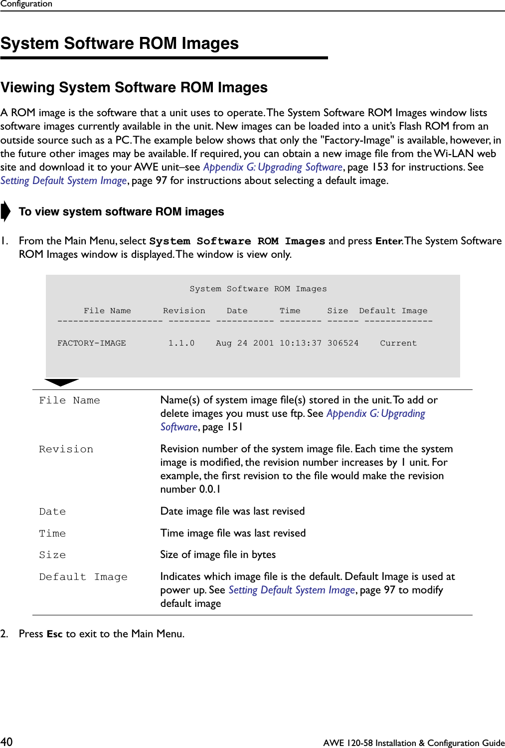 Configuration40  AWE 120-58 Installation &amp; Configuration GuideSystem Software ROM ImagesViewing System Software ROM ImagesA ROM image is the software that a unit uses to operate. The System Software ROM Images window lists software images currently available in the unit. New images can be loaded into a unit’s Flash ROM from an outside source such as a PC. The example below shows that only the &quot;Factory-Image&quot; is available, however, in the future other images may be available. If required, you can obtain a new image ﬁle from the Wi-LAN web site and download it to your AWE unit–see Appendix G: Upgrading Software, page 153 for instructions. See Setting Default System Image, page 97 for instructions about selecting a default image.➧ To view system software ROM images1. From the Main Menu, select System Software ROM Images and press Enter. The System Software ROM Images window is displayed. The window is view only.2. Press Esc to exit to the Main Menu.File Name Name(s) of system image ﬁle(s) stored in the unit. To add or delete images you must use ftp. See Appendix G: Upgrading Software, page 151Revision Revision number of the system image ﬁle. Each time the system image is modiﬁed, the revision number increases by 1 unit. For example, the ﬁrst revision to the ﬁle would make the revision number 0.0.1Date Date image ﬁle was last revisedTime Time image ﬁle was last revisedSize Size of image ﬁle in bytesDefault Image Indicates which image ﬁle is the default. Default Image is used at power up. See Setting Default System Image, page 97 to modify default image                         System Software ROM Images     File Name      Revision    Date      Time     Size  Default Image-------------------- -------- ----------- -------- ------ -------------FACTORY-IMAGE        1.1.0    Aug 24 2001 10:13:37 306524    Current