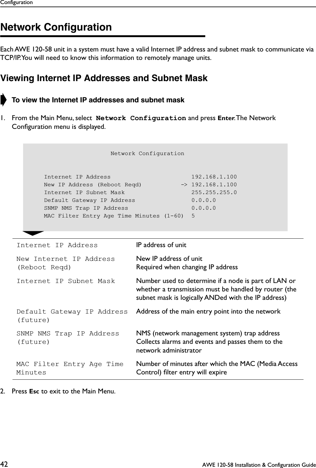 Configuration42  AWE 120-58 Installation &amp; Configuration GuideNetwork ConﬁgurationEach AWE 120-58 unit in a system must have a valid Internet IP address and subnet mask to communicate via TCP/IP. You will need to know this information to remotely manage units.Viewing Internet IP Addresses and Subnet Mask➧ To view the Internet IP addresses and subnet mask1. From the Main Menu, select  Network Configuration and press Enter. The Network Conﬁguration menu is displayed.2. Press Esc to exit to the Main Menu.Internet IP Address IP address of unitNew Internet IP Address (Reboot Reqd)New IP address of unitRequired when changing IP addressInternet IP Subnet Mask Number used to determine if a node is part of LAN or whether a transmission must be handled by router (the subnet mask is logically ANDed with the IP address)Default Gateway IP Address(future)Address of the main entry point into the networkSNMP NMS Trap IP Address(future)NMS (network management system) trap address Collects alarms and events and passes them to the network administratorMAC Filter Entry Age Time MinutesNumber of minutes after which the MAC (Media Access Control) ﬁlter entry will expire                       Network Configuration    Internet IP Address                       192.168.1.100    New IP Address (Reboot Reqd)           -&gt; 192.168.1.100    Internet IP Subnet Mask                   255.255.255.0    Default Gateway IP Address                0.0.0.0    SNMP NMS Trap IP Address                  0.0.0.0    MAC Filter Entry Age Time Minutes (1-60)  5