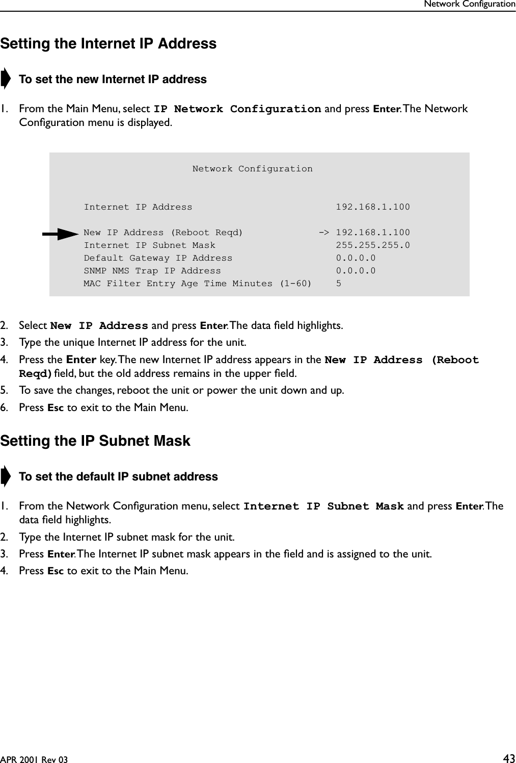 Network ConfigurationAPR 2001 Rev 03 43Setting the Internet IP Address➧ To set the new Internet IP address1. From the Main Menu, select IP Network Configuration and press Enter. The Network Conﬁguration menu is displayed.2. Select New IP Address and press Enter. The data ﬁeld highlights.3. Type the unique Internet IP address for the unit.4. Press the Enter key. The new Internet IP address appears in the New IP Address (Reboot Reqd)ﬁeld, but the old address remains in the upper ﬁeld.5. To save the changes, reboot the unit or power the unit down and up.6. Press Esc to exit to the Main Menu.Setting the IP Subnet Mask➧ To set the default IP subnet address1. From the Network Conﬁguration menu, select Internet IP Subnet Mask and press Enter. The data ﬁeld highlights.2. Type the Internet IP subnet mask for the unit.3. Press Enter. The Internet IP subnet mask appears in the ﬁeld and is assigned to the unit.4. Press Esc to exit to the Main Menu.                       Network Configuration    Internet IP Address                         192.168.1.100    New IP Address (Reboot Reqd)             -&gt; 192.168.1.100    Internet IP Subnet Mask                     255.255.255.0    Default Gateway IP Address                  0.0.0.0    SNMP NMS Trap IP Address                    0.0.0.0    MAC Filter Entry Age Time Minutes (1-60)    5