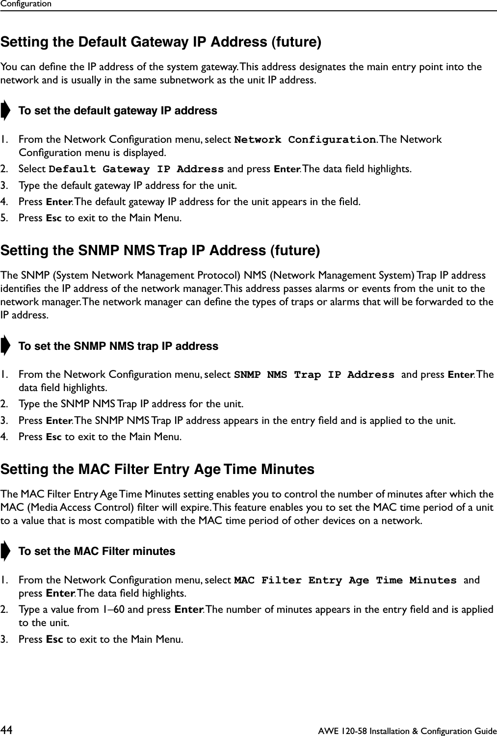 Configuration44  AWE 120-58 Installation &amp; Configuration GuideSetting the Default Gateway IP Address (future)You can deﬁne the IP address of the system gateway. This address designates the main entry point into the network and is usually in the same subnetwork as the unit IP address.➧ To set the default gateway IP address1. From the Network Conﬁguration menu, select Network Configuration. The  Network Conﬁguration menu is displayed.2. Select Default Gateway IP Address and press Enter. The data ﬁeld highlights.3. Type the default gateway IP address for the unit.4. Press Enter. The default gateway IP address for the unit appears in the ﬁeld.5. Press Esc to exit to the Main Menu.Setting the SNMP NMS Trap IP Address (future)The SNMP (System Network Management Protocol) NMS (Network Management System) Trap IP address identiﬁes the IP address of the network manager. This address passes alarms or events from the unit to the network manager. The network manager can deﬁne the types of traps or alarms that will be forwarded to the IP address.➧ To set the SNMP NMS trap IP address1. From the Network Conﬁguration menu, select SNMP NMS Trap IP Address and press Enter. The data ﬁeld highlights.2. Type the SNMP NMS Trap IP address for the unit.3. Press Enter. The SNMP NMS Trap IP address appears in the entry ﬁeld and is applied to the unit.4. Press Esc to exit to the Main Menu.Setting the MAC Filter Entry Age Time MinutesThe MAC Filter Entry Age Time Minutes setting enables you to control the number of minutes after which the MAC (Media Access Control) ﬁlter will expire. This feature enables you to set the MAC time period of a unit to a value that is most compatible with the MAC time period of other devices on a network.➧ To set the MAC Filter minutes1. From the Network Conﬁguration menu, select MAC Filter Entry Age Time Minutes and press Enter. The data ﬁeld highlights.2. Type a value from 1–60 and press Enter. The number of minutes appears in the entry ﬁeld and is applied to the unit.3. Press Esc to exit to the Main Menu.