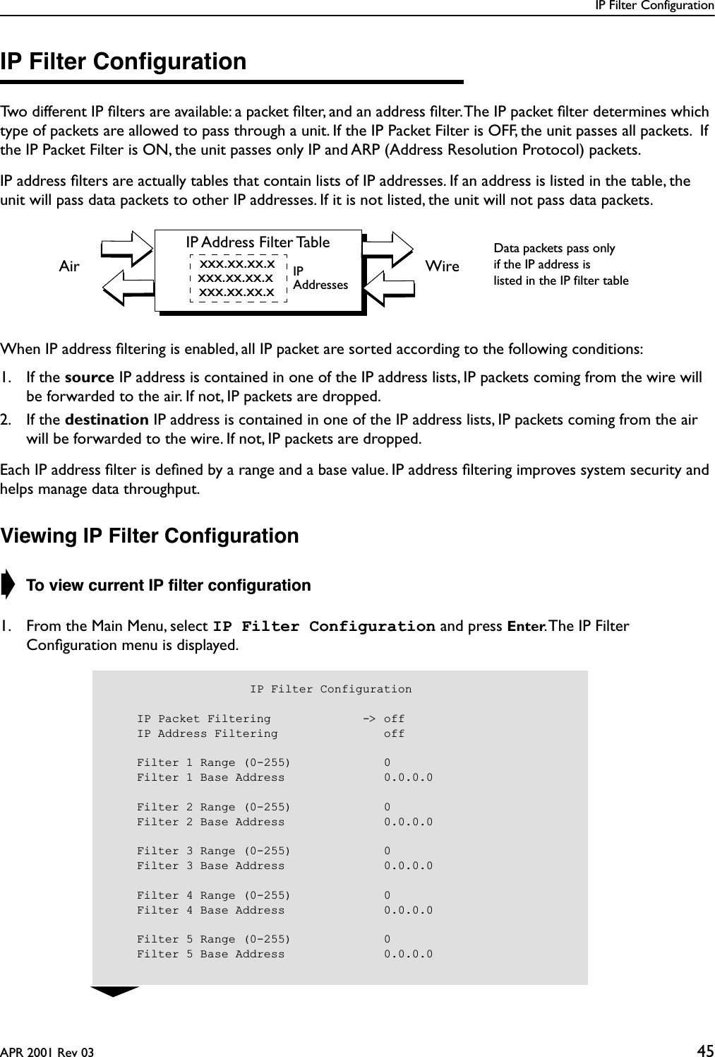 IP Filter ConfigurationAPR 2001 Rev 03 45IP Filter ConﬁgurationTwo different IP ﬁlters are available: a packet ﬁlter, and an address ﬁlter. The IP packet ﬁlter determines which type of packets are allowed to pass through a unit. If the IP Packet Filter is OFF, the unit passes all packets.  If the IP Packet Filter is ON, the unit passes only IP and ARP (Address Resolution Protocol) packets. IP address ﬁlters are actually tables that contain lists of IP addresses. If an address is listed in the table, the unit will pass data packets to other IP addresses. If it is not listed, the unit will not pass data packets.When IP address ﬁltering is enabled, all IP packet are sorted according to the following conditions: 1. If the source IP address is contained in one of the IP address lists, IP packets coming from the wire will be forwarded to the air. If not, IP packets are dropped.2. If the destination IP address is contained in one of the IP address lists, IP packets coming from the air will be forwarded to the wire. If not, IP packets are dropped.Each IP address ﬁlter is deﬁned by a range and a base value. IP address ﬁltering improves system security and helps manage data throughput.Viewing IP Filter Conﬁguration➧ To view current IP ﬁlter conﬁguration1. From the Main Menu, select IP Filter Configuration and press Enter. The IP Filter Conﬁguration menu is displayed.IP Address Filter Tablexxx.xx.xx.xxxx.xx.xx.xxxx.xx.xx.xWireAirData packets pass onlyif the IP address islisted in the IP filter tableIPAddresses                    IP Filter Configuration    IP Packet Filtering             -&gt; off    IP Address Filtering               off    Filter 1 Range (0-255)             0    Filter 1 Base Address              0.0.0.0    Filter 2 Range (0-255)             0    Filter 2 Base Address              0.0.0.0    Filter 3 Range (0-255)             0    Filter 3 Base Address              0.0.0.0    Filter 4 Range (0-255)             0    Filter 4 Base Address              0.0.0.0    Filter 5 Range (0-255)             0    Filter 5 Base Address              0.0.0.0