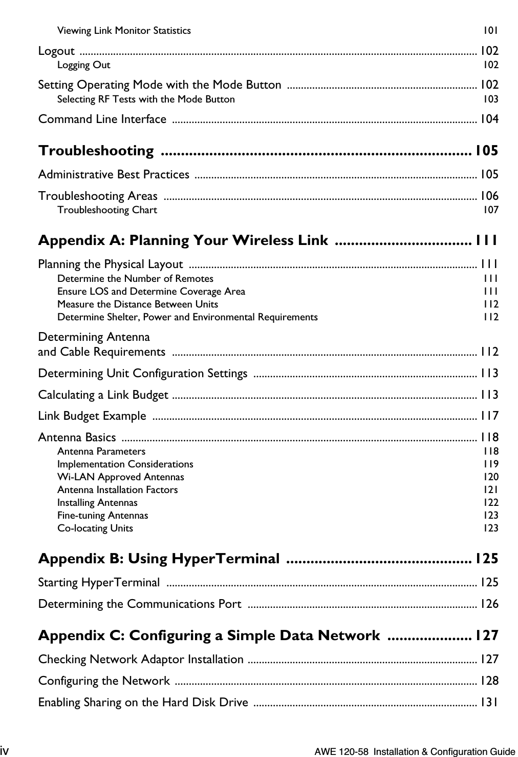  iv    AWE 120-58  Installation &amp; Configuration Guide  Viewing Link Monitor Statistics  101 Logout .............................................................................................................................................. 102 Logging Out  102 Setting Operating Mode with the Mode Button  .................................................................... 102 Selecting RF Tests with the Mode Button  103 Command Line Interface  ............................................................................................................. 104 Troubleshooting ............................................................................. 105 Administrative Best Practices ..................................................................................................... 105Troubleshooting Areas  ................................................................................................................ 106 Troubleshooting Chart  107 Appendix A: Planning Your Wireless Link  ..................................111 Planning the Physical Layout  ....................................................................................................... 111 Determine the Number of Remotes  111Ensure LOS and Determine Coverage Area  111Measure the Distance Between Units  112Determine Shelter, Power and Environmental Requirements  112 Determining Antennaand Cable Requirements  ............................................................................................................. 112Determining Unit Configuration Settings  ................................................................................ 113Calculating a Link Budget ............................................................................................................. 113Link Budget Example  .................................................................................................................... 117Antenna Basics  ............................................................................................................................... 118 Antenna Parameters  118Implementation Considerations  119Wi-LAN Approved Antennas  120Antenna Installation Factors  121Installing Antennas  122Fine-tuning Antennas  123Co-locating Units  123 Appendix B: Using HyperTerminal  .............................................. 125 Starting HyperTerminal  ............................................................................................................... 125Determining the Communications Port  .................................................................................. 126 Appendix C: Configuring a Simple Data Network  ..................... 127 Checking Network Adaptor Installation .................................................................................. 127Configuring the Network ............................................................................................................ 128Enabling Sharing on the Hard Disk Drive ................................................................................ 131