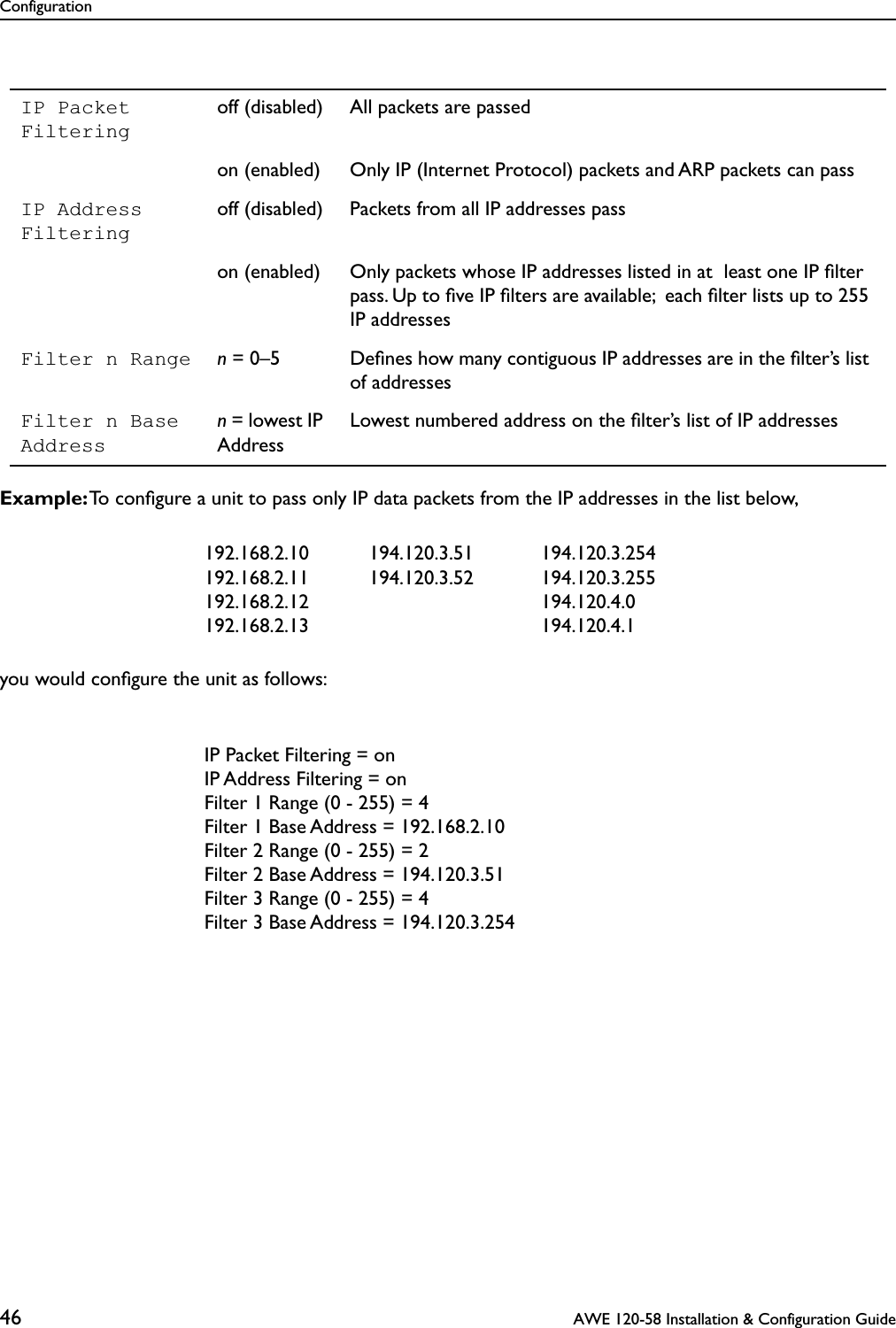 Configuration46  AWE 120-58 Installation &amp; Configuration GuideExample: To conﬁgure a unit to pass only IP data packets from the IP addresses in the list below,you would conﬁgure the unit as follows:IP Packet Filteringoff (disabled) All packets are passedon (enabled) Only IP (Internet Protocol) packets and ARP packets can passIP Address Filteringoff (disabled) Packets from all IP addresses passon (enabled) Only packets whose IP addresses listed in at  least one IP ﬁlter pass. Up to ﬁve IP ﬁlters are available;  each ﬁlter lists up to 255 IP addressesFilter n Range n = 0–5 Deﬁnes how many contiguous IP addresses are in the ﬁlter’s list of addressesFilter n Base Addressn = lowest IP AddressLowest numbered address on the ﬁlter’s list of IP addresses192.168.2.10192.168.2.11192.168.2.12192.168.2.13194.120.3.51194.120.3.52194.120.3.254194.120.3.255194.120.4.0194.120.4.1IP Packet Filtering = onIP Address Filtering = onFilter 1 Range (0 - 255) = 4Filter 1 Base Address = 192.168.2.10Filter 2 Range (0 - 255) = 2Filter 2 Base Address = 194.120.3.51Filter 3 Range (0 - 255) = 4Filter 3 Base Address = 194.120.3.254