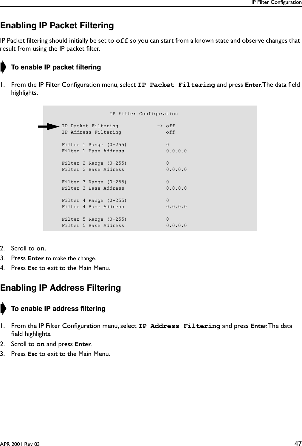 IP Filter ConfigurationAPR 2001 Rev 03 47Enabling IP Packet FilteringIP Packet ﬁltering should initially be set to off so you can start from a known state and observe changes that result from using the IP packet ﬁlter.➧ To enable IP packet ﬁltering1. From the IP Filter Conﬁguration menu, select IP Packet Filtering and press Enter. The data ﬁeld highlights.2. Scroll to on.3. Press Enter to make the change.4. Press Esc to exit to the Main Menu.Enabling IP Address Filtering➧ To enable IP address ﬁltering1. From the IP Filter Conﬁguration menu, select IP Address Filtering and press Enter. The  data ﬁeld highlights.2. Scroll to on and press Enter.3. Press Esc to exit to the Main Menu.                    IP Filter Configuration    IP Packet Filtering             -&gt; off    IP Address Filtering               off    Filter 1 Range (0-255)             0    Filter 1 Base Address              0.0.0.0    Filter 2 Range (0-255)             0    Filter 2 Base Address              0.0.0.0    Filter 3 Range (0-255)             0    Filter 3 Base Address              0.0.0.0    Filter 4 Range (0-255)             0    Filter 4 Base Address              0.0.0.0    Filter 5 Range (0-255)             0    Filter 5 Base Address              0.0.0.0