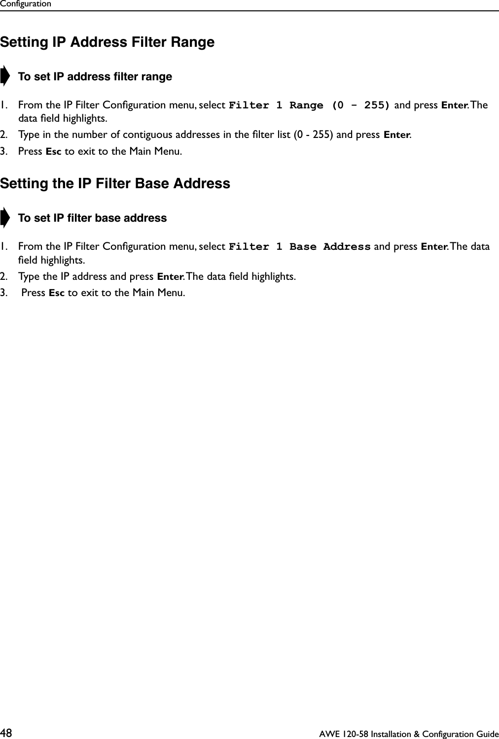 Configuration48  AWE 120-58 Installation &amp; Configuration GuideSetting IP Address Filter Range➧ To set IP address ﬁlter range1. From the IP Filter Conﬁguration menu, select Filter 1 Range (0 - 255) and press Enter. The data ﬁeld highlights.2. Type in the number of contiguous addresses in the ﬁlter list (0 - 255) and press Enter.3. Press Esc to exit to the Main Menu.Setting the IP Filter Base Address➧ To set IP ﬁlter base address1. From the IP Filter Conﬁguration menu, select Filter 1 Base Address and press Enter. The  data ﬁeld highlights.2. Type the IP address and press Enter. The data ﬁeld highlights.3.  Press Esc to exit to the Main Menu.