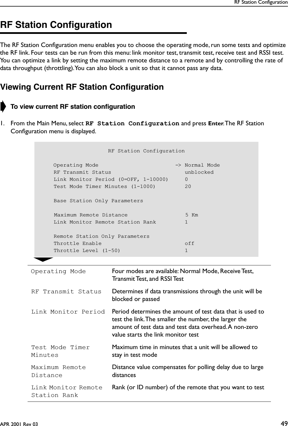 RF Station ConfigurationAPR 2001 Rev 03 49RF Station ConﬁgurationThe RF Station Conﬁguration menu enables you to choose the operating mode, run some tests and optimize the RF link. Four tests can be run from this menu: link monitor test, transmit test, receive test and RSSI test. You can optimize a link by setting the maximum remote distance to a remote and by controlling the rate of data throughput (throttling). You can also block a unit so that it cannot pass any data.Viewing Current RF Station Conﬁguration➧ To view current RF station conﬁguration1. From the Main Menu, select RF Station Configuration and press Enter. The RF Station Conﬁguration menu is displayed.Operating Mode Four modes are available: Normal Mode, Receive Test, Transmit Test, and RSSI TestRF Transmit Status Determines if data transmissions through the unit will be blocked or passedLink Monitor Period Period determines the amount of test data that is used to test the link. The smaller the number, the larger the amount of test data and test data overhead. A non-zero value starts the link monitor testTest Mode Timer MinutesMaximum time in minutes that a unit will be allowed to stay in test modeMaximum Remote DistanceDistance value compensates for polling delay due to large distancesLink Monitor Remote Station RankRank (or ID number) of the remote that you want to test                     RF Station Configuration    Operating Mode                        -&gt; Normal Mode    RF Transmit Status                       unblocked    Link Monitor Period (0=OFF, 1-10000)     0    Test Mode Timer Minutes (1-1000)         20    Base Station Only Parameters    Maximum Remote Distance                  5 Km    Link Monitor Remote Station Rank         1    Remote Station Only Parameters    Throttle Enable                          off    Throttle Level (1-50)                    1