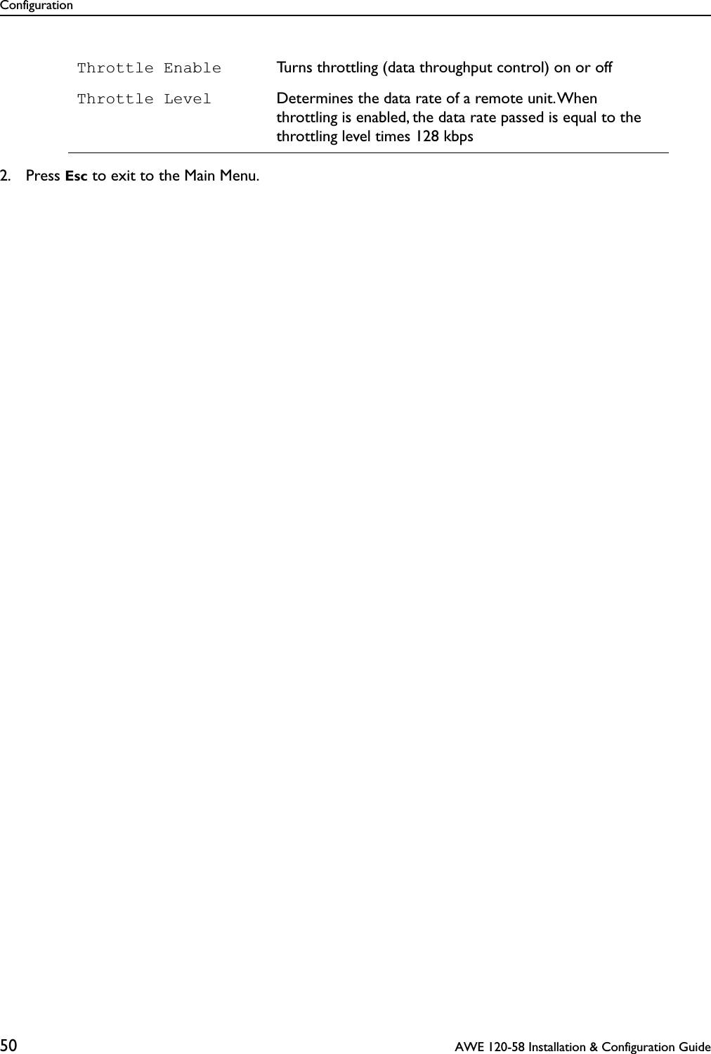 Configuration50  AWE 120-58 Installation &amp; Configuration Guide2. Press Esc to exit to the Main Menu.Throttle Enable Turns throttling (data throughput control) on or offThrottle Level Determines the data rate of a remote unit. When throttling is enabled, the data rate passed is equal to the throttling level times 128 kbps