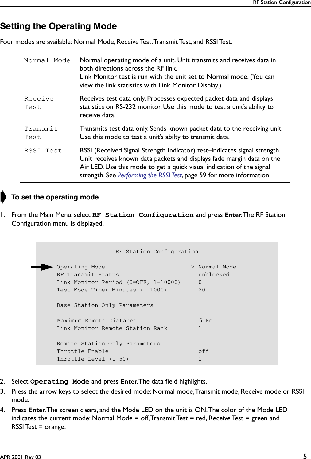 RF Station ConfigurationAPR 2001 Rev 03 51Setting the Operating ModeFour modes are available: Normal Mode, Receive Test, Transmit Test, and RSSI Test.➧ To set the operating mode1. From the Main Menu, select RF Station Configuration and press Enter. The RF Station Conﬁguration menu is displayed.2. Select Operating Mode and press Enter. The data ﬁeld highlights.3. Press the arrow keys to select the desired mode: Normal mode, Transmit mode, Receive mode or RSSI mode.4. Press Enter. The screen clears, and the Mode LED on the unit is ON. The color of the Mode LED indicates the current mode: Normal Mode = off, Transmit Test = red, Receive Test = green and RSSI Test = orange.Normal Mode Normal operating mode of a unit. Unit transmits and receives data in both directions across the RF link.Link Monitor test is run with the unit set to Normal mode. (You can view the link statistics with Link Monitor Display.)Receive TestReceives test data only. Processes expected packet data and displays statistics on RS-232 monitor. Use this mode to test a unit’s ability to receive data.Transmit TestTransmits test data only. Sends known packet data to the receiving unit. Use this mode to test a unit’s abilty to transmit data.RSSI Test RSSI (Received Signal Strength Indicator) test–indicates signal strength. Unit receives known data packets and displays fade margin data on the Air LED. Use this mode to get a quick visual indication of the signal strength. See Performing the RSSI Test, page 59 for more information.                     RF Station Configuration    Operating Mode                        -&gt; Normal Mode    RF Transmit Status                       unblocked    Link Monitor Period (0=OFF, 1-10000)     0    Test Mode Timer Minutes (1-1000)         20    Base Station Only Parameters    Maximum Remote Distance                  5 Km    Link Monitor Remote Station Rank         1    Remote Station Only Parameters    Throttle Enable                          off    Throttle Level (1-50)                    1