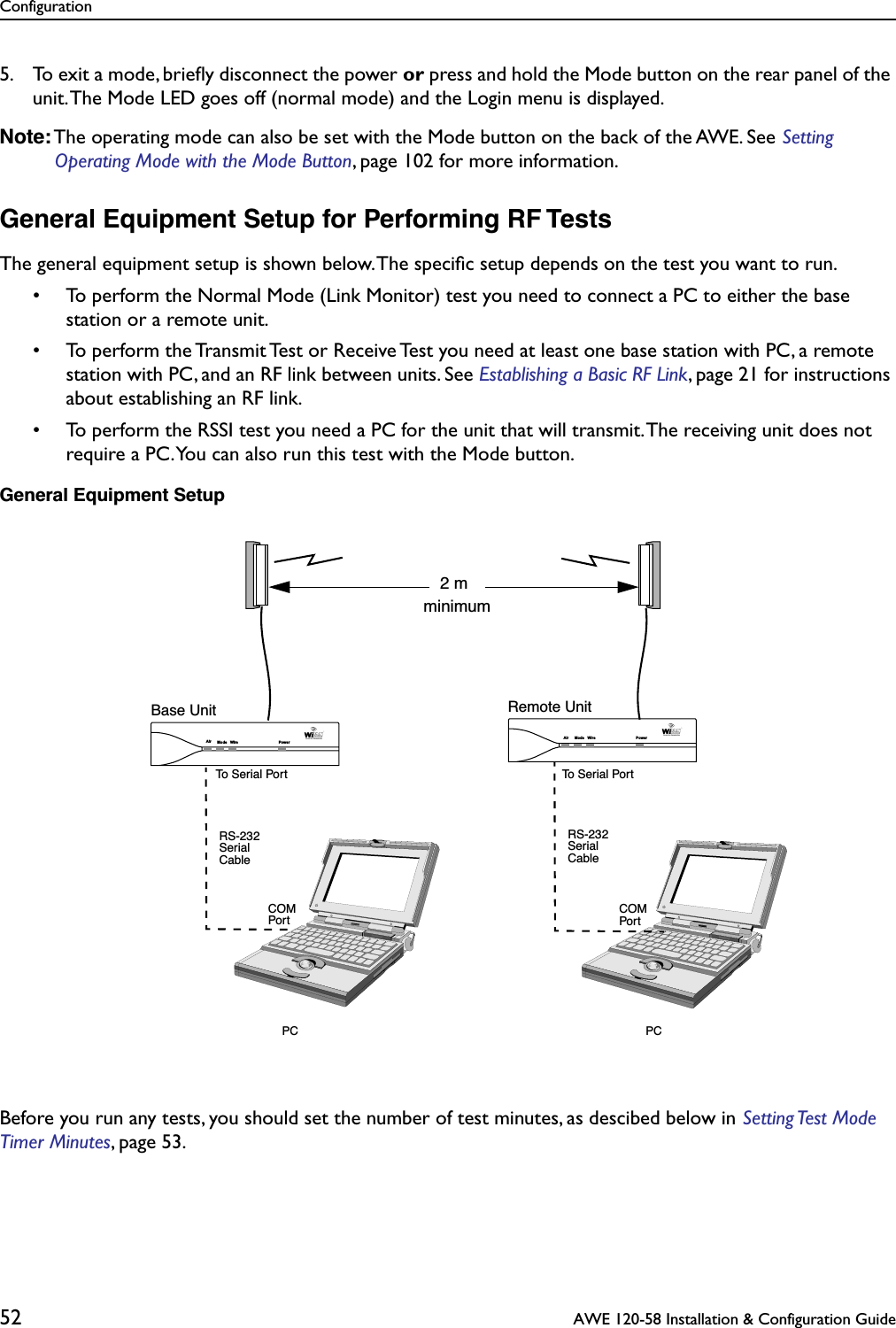 Configuration52  AWE 120-58 Installation &amp; Configuration Guide5. To exit a mode, brieﬂy disconnect the power or press and hold the Mode button on the rear panel of the unit. The Mode LED goes off (normal mode) and the Login menu is displayed.Note: The operating mode can also be set with the Mode button on the back of the AWE. See Setting Operating Mode with the Mode Button, page 102 for more information.General Equipment Setup for Performing RF TestsThe general equipment setup is shown below. The speciﬁc setup depends on the test you want to run.• To perform the Normal Mode (Link Monitor) test you need to connect a PC to either the base station or a remote unit.• To perform the Transmit Test or Receive Test you need at least one base station with PC, a remote station with PC, and an RF link between units. See Establishing a Basic RF Link, page 21 for instructions about establishing an RF link.• To perform the RSSI test you need a PC for the unit that will transmit. The receiving unit does not require a PC. You can also run this test with the Mode button.General Equipment SetupBefore you run any tests, you should set the number of test minutes, as descibed below in Setting Test  Mode Timer Minutes, page 53.Base Unit Remote UnitPC PCRS-232SerialCableRS-232SerialCableCOMPortCOMPortAir Mode Wire PowerAir Mode Wire PowerTo Serial PortTo Serial Port2 mminimum