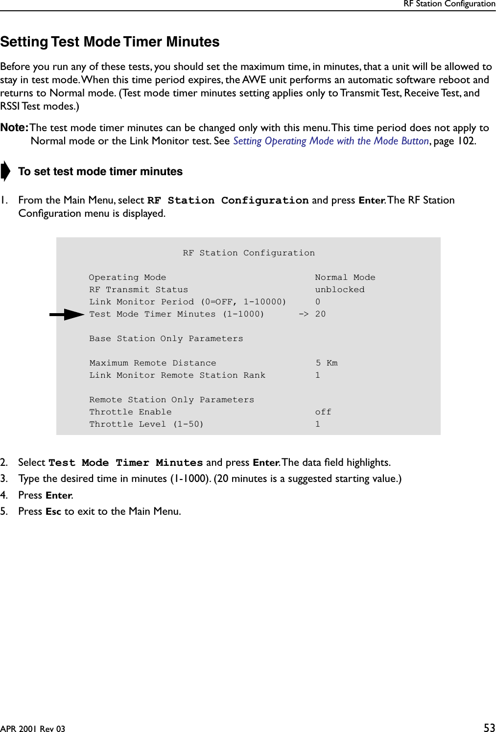 RF Station ConfigurationAPR 2001 Rev 03 53Setting Test Mode Timer MinutesBefore you run any of these tests, you should set the maximum time, in minutes, that a unit will be allowed to stay in test mode. When this time period expires, the AWE unit performs an automatic software reboot and returns to Normal mode. (Test mode timer minutes setting applies only to Transmit Test, Receive Test, and RSSI Test  modes.)Note: The test mode timer minutes can be changed only with this menu. This time period does not apply to Normal mode or the Link Monitor test. See Setting Operating Mode with the Mode Button, page 102.➧ To set test mode timer minutes1. From the Main Menu, select RF Station Configuration and press Enter. The RF Station Conﬁguration menu is displayed.2. Select Test Mode Timer Minutes and press Enter. The data ﬁeld highlights.3. Type the desired time in minutes (1-1000). (20 minutes is a suggested starting value.)4. Press Enter.5. Press Esc to exit to the Main Menu.                     RF Station Configuration    Operating Mode                           Normal Mode    RF Transmit Status                       unblocked    Link Monitor Period (0=OFF, 1-10000)     0    Test Mode Timer Minutes (1-1000)      -&gt; 20    Base Station Only ParametersMaximum Remote Distance                  5 Km    Link Monitor Remote Station Rank         1    Remote Station Only Parameters    Throttle Enable                          off    Throttle Level (1-50)                    1