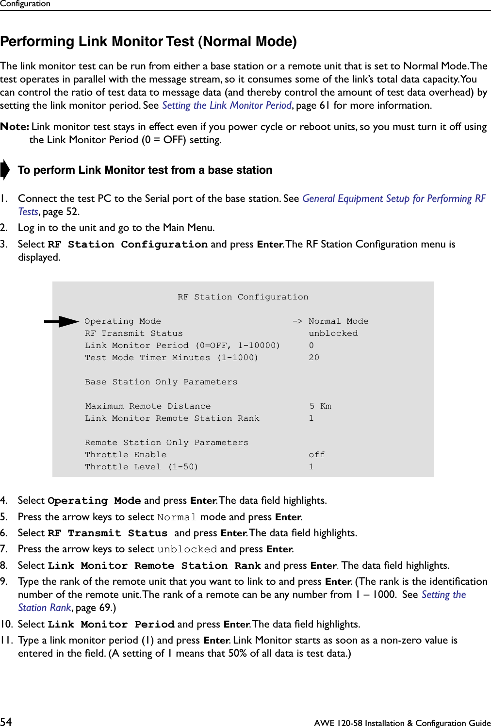 Configuration54  AWE 120-58 Installation &amp; Configuration GuidePerforming Link Monitor Test (Normal Mode)The link monitor test can be run from either a base station or a remote unit that is set to Normal Mode. The test operates in parallel with the message stream, so it consumes some of the link’s total data capacity. You can control the ratio of test data to message data (and thereby control the amount of test data overhead) by setting the link monitor period. See Setting the Link Monitor Period, page 61 for more information.Note: Link monitor test stays in effect even if you power cycle or reboot units, so you must turn it off using the Link Monitor Period (0 = OFF) setting.➧ To perform Link Monitor test from a base station1. Connect the test PC to the Serial port of the base station. See General Equipment Setup for Performing RF Tests, page 52.2. Log in to the unit and go to the Main Menu.3. Select RF Station Configuration and press Enter. The RF Station Conﬁguration menu is displayed.4. Select Operating Mode and press Enter. The data ﬁeld highlights.5. Press the arrow keys to select Normal mode and press Enter.6. Select RF Transmit Status and press Enter. The data ﬁeld highlights.7. Press the arrow keys to select unblocked and press Enter.8. Select Link Monitor Remote Station Rank and press Enter. The data ﬁeld highlights.9. Type the rank of the remote unit that you want to link to and press Enter. (The rank is the identiﬁcation number of the remote unit. The rank of a remote can be any number from 1 – 1000.  See Setting the Station Rank, page 69.)10. Select Link Monitor Period and press Enter. The data ﬁeld highlights.11. Type a link monitor period (1) and press Enter. Link Monitor starts as soon as a non-zero value is entered in the ﬁeld. (A setting of 1 means that 50% of all data is test data.)                     RF Station Configuration    Operating Mode                        -&gt; Normal Mode    RF Transmit Status                       unblocked    Link Monitor Period (0=OFF, 1-10000)     0    Test Mode Timer Minutes (1-1000)         20    Base Station Only Parameters    Maximum Remote Distance                  5 Km    Link Monitor Remote Station Rank         1    Remote Station Only Parameters    Throttle Enable                          off    Throttle Level (1-50)                    1