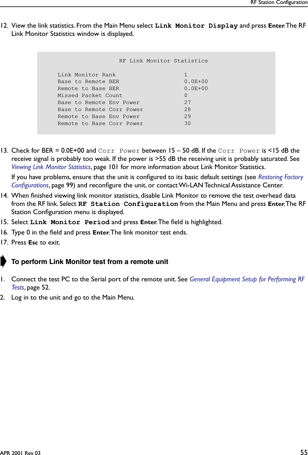 RF Station ConfigurationAPR 2001 Rev 03 5512. View the link statistics. From the Main Menu select Link Monitor Display and press Enter. The RF Link Monitor Statistics window is displayed.13. Check for BER = 0.0E+00 and Corr Power between 15 – 50 dB. If the Corr Power is &lt;15 dB the receive signal is probably too weak. If the power is &gt;55 dB the receiving unit is probably saturated. See Viewing Link Monitor Statistics, page 101 for more information about Link Monitor Statistics.If you have problems, ensure that the unit is conﬁgured to its basic default settings (see Restoring Factory Conﬁgurations, page 99) and reconﬁgure the unit, or contact Wi-LAN Technical Assistance Center.14. When ﬁnished viewing link monitor statistics, disable Link Monitor to remove the test overhead data from the RF link. Select RF Station Configuration from the Main Menu and press Enter. The  RF Station Conﬁguration menu is displayed.15. Select Link Monitor Period and press Enter. The ﬁeld is highlighted.16. Type 0 in the ﬁeld and press Enter. The link monitor test ends.17. Press Esc to exit.➧ To perform Link Monitor test from a remote unit1. Connect the test PC to the Serial port of the remote unit. See General Equipment Setup for Performing RF Tests, page 52.2. Log in to the unit and go to the Main Menu.                      RF Link Monitor Statistics    Link Monitor Rank                    1    Base to Remote BER                   0.0E+00    Remote to Base BER                   0.0E+00    Missed Packet Count                  0    Base to Remote Env Power             27    Base to Remote Corr Power            28    Remote to Base Env Power             29    Remote to Base Corr Power            30