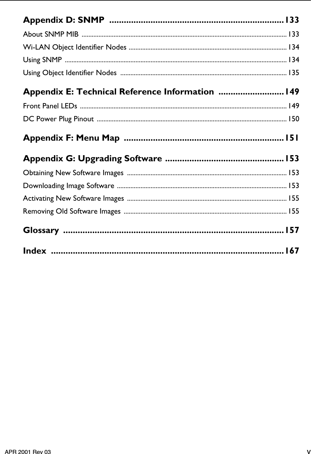     APR 2001 Rev 03 v Appendix D: SNMP  ........................................................................133 About SNMP MIB  .......................................................................................................................... 133Wi-LAN Object Identifier Nodes .............................................................................................. 134Using SNMP  .................................................................................................................................... 134Using Object Identifier Nodes  ................................................................................................... 135 Appendix E: Technical Reference Information  ...........................149 Front Panel LEDs ........................................................................................................................... 149DC Power Plug Pinout  ................................................................................................................. 150 Appendix F: Menu Map  ..................................................................151Appendix G: Upgrading Software .................................................153 Obtaining New Software Images  ............................................................................................... 153Downloading Image Software ..................................................................................................... 153Activating New Software Images ............................................................................................... 155Removing Old Software Images ................................................................................................. 155 Glossary ...........................................................................................157Index ................................................................................................167