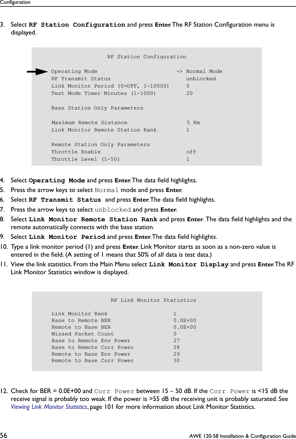 Configuration56  AWE 120-58 Installation &amp; Configuration Guide3. Select RF Station Configuration and press Enter. The RF Station Conﬁguration menu is displayed.4. Select Operating Mode and press Enter. The data ﬁeld highlights.5. Press the arrow keys to select Normal mode and press Enter.6. Select RF Transmit Status and press Enter. The data ﬁeld highlights.7. Press the arrow keys to select unblocked and press Enter.8. Select Link Monitor Remote Station Rank and press Enter. The data ﬁeld highlights and the remote automatically connects with the base station. 9. Select Link Monitor Period and press Enter. The data ﬁeld highlights.10. Type a link monitor period (1) and press Enter. Link Monitor starts as soon as a non-zero value is entered in the ﬁeld. (A setting of 1 means that 50% of all data is test data.)11. View the link statistics. From the Main Menu select Link Monitor Display and press Enter. The RF Link Monitor Statistics window is displayed.12. Check for BER = 0.0E+00 and Corr Power between 15 – 50 dB. If the Corr Power is &lt;15 dB the receive signal is probably too weak. If the power is &gt;55 dB the receiving unit is probably saturated. See Viewing Link Monitor Statistics, page 101 for more information about Link Monitor Statistics.                     RF Station Configuration    Operating Mode                        -&gt; Normal Mode    RF Transmit Status                       unblocked    Link Monitor Period (0=OFF, 1-10000)     0    Test Mode Timer Minutes (1-1000)         20    Base Station Only Parameters    Maximum Remote Distance                  5 Km    Link Monitor Remote Station Rank         1    Remote Station Only Parameters    Throttle Enable                          off    Throttle Level (1-50)                    1                      RF Link Monitor Statistics    Link Monitor Rank                    1    Base to Remote BER                   0.0E+00    Remote to Base BER                   0.0E+00    Missed Packet Count                  0    Base to Remote Env Power             27    Base to Remote Corr Power            28    Remote to Base Env Power             29    Remote to Base Corr Power            30