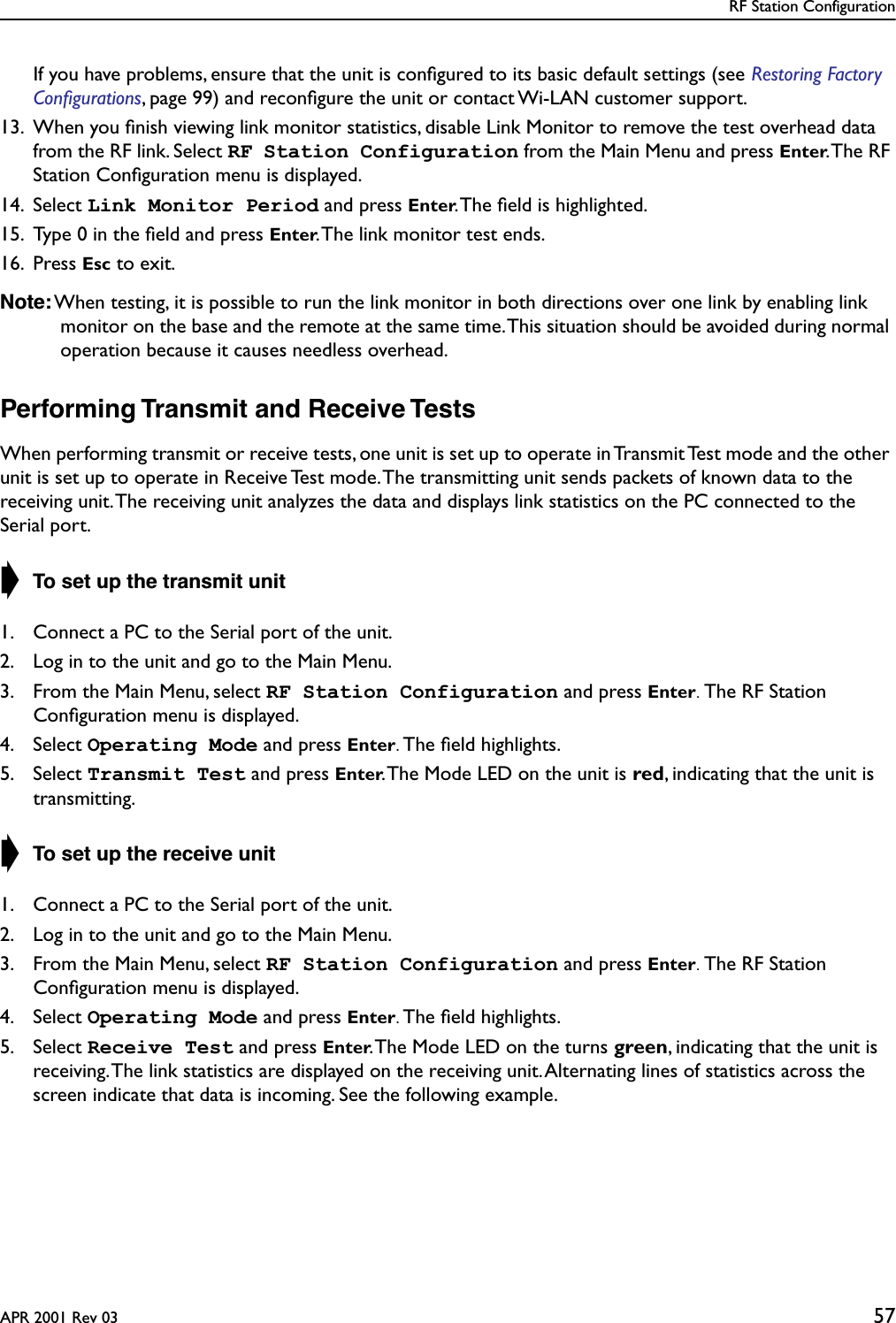 RF Station ConfigurationAPR 2001 Rev 03 57If you have problems, ensure that the unit is conﬁgured to its basic default settings (see Restoring Factory Conﬁgurations, page 99) and reconﬁgure the unit or contact Wi-LAN customer support.13. When you ﬁnish viewing link monitor statistics, disable Link Monitor to remove the test overhead data from the RF link. Select RF Station Configuration from the Main Menu and press Enter. The  RF Station Conﬁguration menu is displayed.14. Select Link Monitor Period and press Enter. The ﬁeld is highlighted.15. Type 0 in the ﬁeld and press Enter. The link monitor test ends.16. Press Esc to exit.Note: When testing, it is possible to run the link monitor in both directions over one link by enabling link monitor on the base and the remote at the same time. This situation should be avoided during normal operation because it causes needless overhead.Performing Transmit and Receive TestsWhen performing transmit or receive tests, one unit is set up to operate in Transmit Test mode and the other unit is set up to operate in Receive Test mode. The transmitting unit sends packets of known data to the receiving unit. The receiving unit analyzes the data and displays link statistics on the PC connected to the Serial port.➧ To set up the transmit unit1. Connect a PC to the Serial port of the unit.2. Log in to the unit and go to the Main Menu.3. From the Main Menu, select RF Station Configuration and press Enter. The RF Station Conﬁguration menu is displayed.4. Select Operating Mode and press Enter. The ﬁeld highlights.5. Select Transmit Test and press Enter. The Mode LED on the unit is red, indicating that the unit is transmitting.➧ To set up the receive unit1. Connect a PC to the Serial port of the unit.2. Log in to the unit and go to the Main Menu.3. From the Main Menu, select RF Station Configuration and press Enter. The RF Station Conﬁguration menu is displayed.4. Select Operating Mode and press Enter. The ﬁeld highlights.5. Select Receive Test and press Enter. The Mode LED on the turns green, indicating that the unit is receiving. The link statistics are displayed on the receiving unit. Alternating lines of statistics across the screen indicate that data is incoming. See the following example.