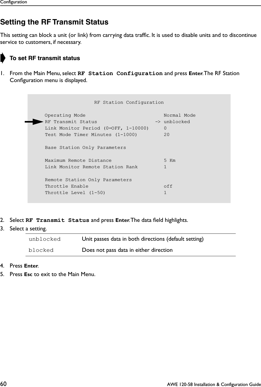 Configuration60  AWE 120-58 Installation &amp; Configuration GuideSetting the RF Transmit StatusThis setting can block a unit (or link) from carrying data trafﬁc. It is used to disable units and to discontinue service to customers, if necessary.➧ To set RF transmit status1. From the Main Menu, select RF Station Configuration and press Enter. The RF Station Conﬁguration menu is displayed.2. Select RF Transmit Status and press Enter. The data ﬁeld highlights.3. Select a setting.4. Press Enter.5. Press Esc to exit to the Main Menu.unblocked Unit passes data in both directions (default setting)blocked Does not pass data in either direction                     RF Station Configuration    Operating Mode                           Normal Mode    RF Transmit Status                    -&gt; unblocked    Link Monitor Period (0=OFF, 1-10000)     0    Test Mode Timer Minutes (1-1000)         20    Base Station Only Parameters    Maximum Remote Distance                  5 Km    Link Monitor Remote Station Rank         1    Remote Station Only Parameters    Throttle Enable                          off    Throttle Level (1-50)                    1