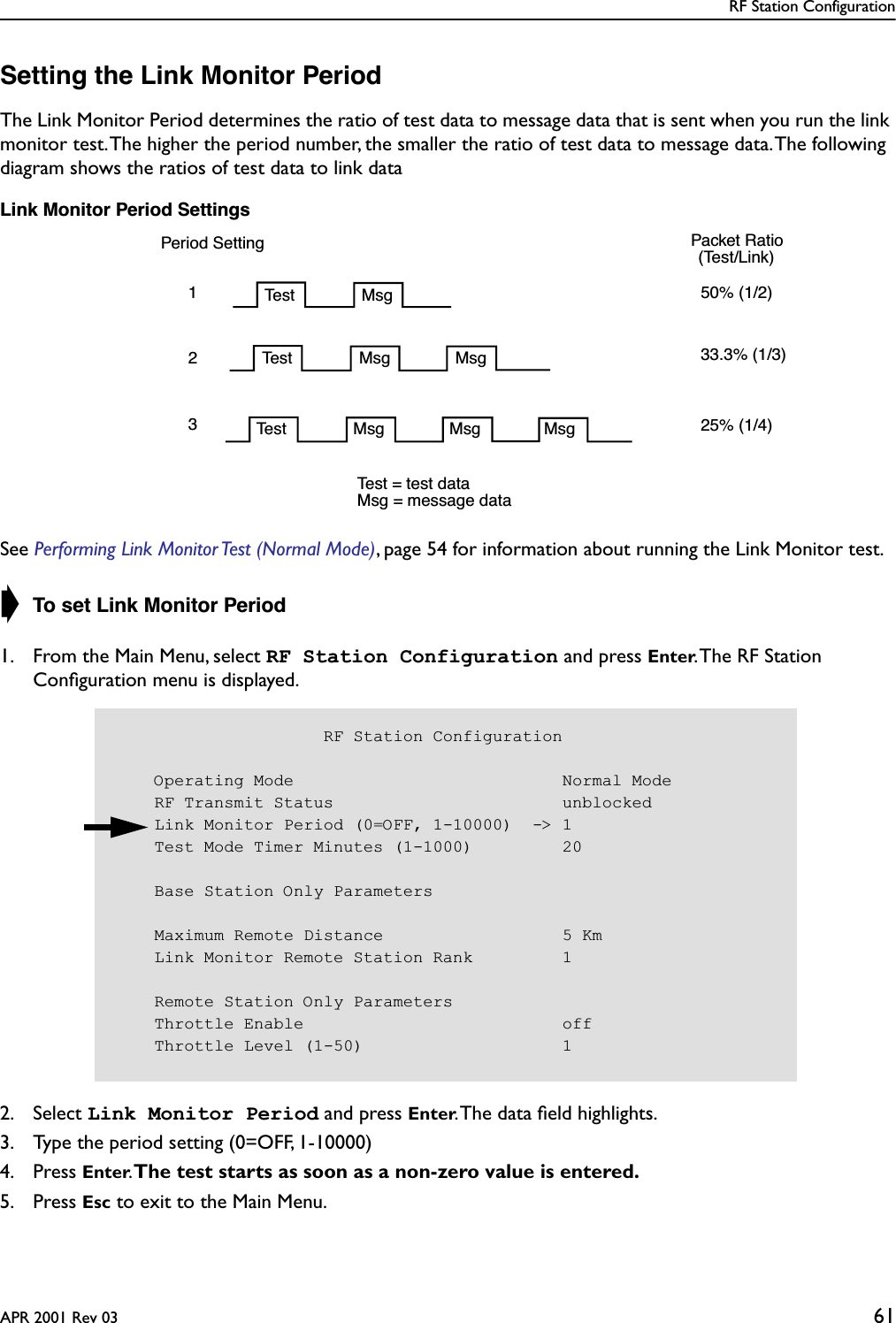 RF Station ConfigurationAPR 2001 Rev 03 61Setting the Link Monitor PeriodThe Link Monitor Period determines the ratio of test data to message data that is sent when you run the link monitor test. The higher the period number, the smaller the ratio of test data to message data. The following diagram shows the ratios of test data to link dataLink Monitor Period SettingsSee Performing Link Monitor Test (Normal Mode), page 54 for information about running the Link Monitor test. ➧ To set Link Monitor Period1. From the Main Menu, select RF Station Configuration and press Enter. The RF Station Conﬁguration menu is displayed.2. Select Link Monitor Period and press Enter. The data ﬁeld highlights.3. Type the period setting (0=OFF, 1-10000)4. Press Enter. The test starts as soon as a non-zero value is entered.5. Press Esc to exit to the Main Menu.Period SettingTest Msg123Test Msg MsgTest Msg Msg Msg50% (1/2)33.3% (1/3)25% (1/4) Packet Ratio(Test/Link) Test = test dataMsg = message data                     RF Station Configuration    Operating Mode                           Normal Mode    RF Transmit Status                       unblocked    Link Monitor Period (0=OFF, 1-10000)  -&gt; 1    Test Mode Timer Minutes (1-1000)         20    Base Station Only Parameters    Maximum Remote Distance                  5 Km    Link Monitor Remote Station Rank         1    Remote Station Only Parameters    Throttle Enable                          off    Throttle Level (1-50)                    1