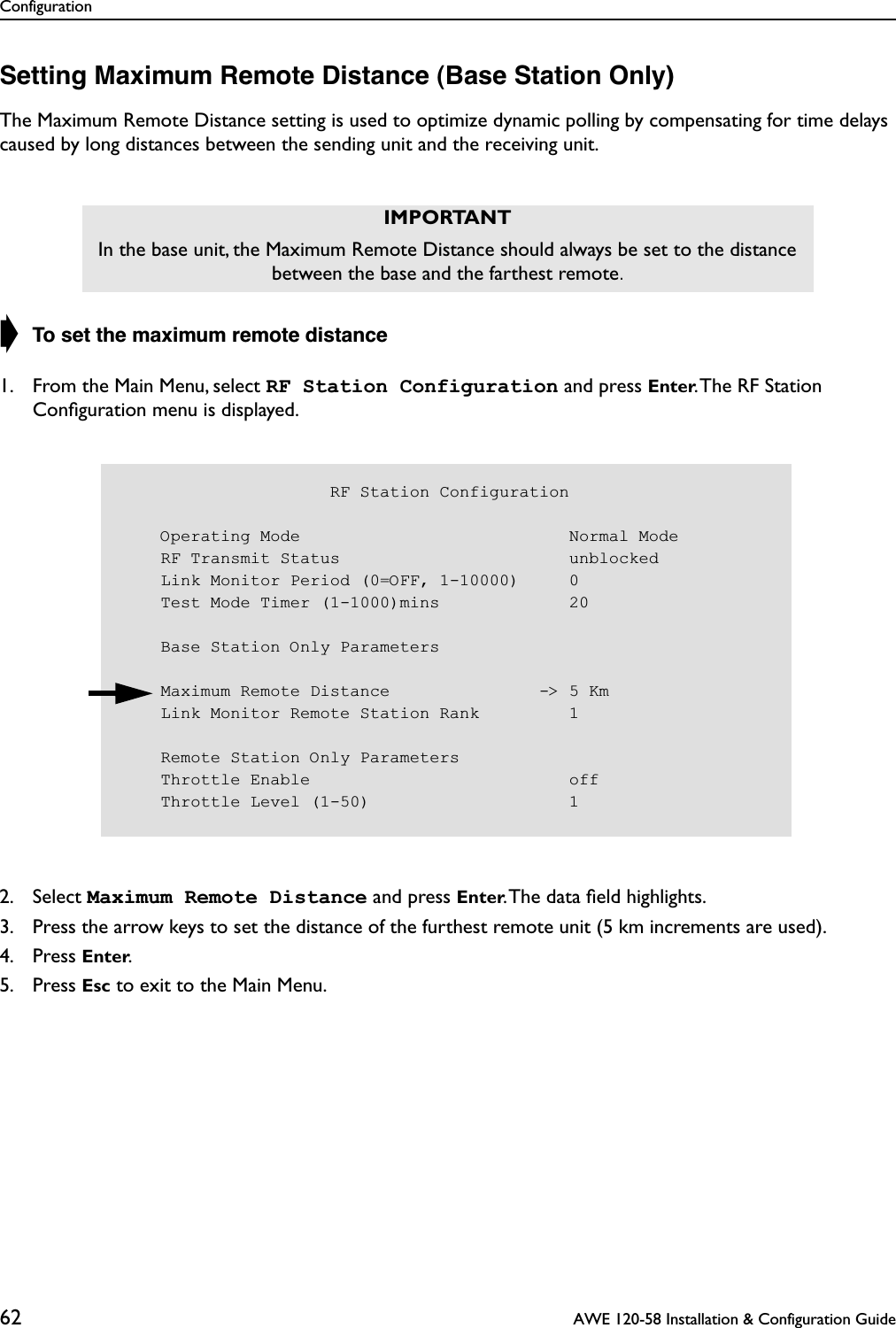 Configuration62  AWE 120-58 Installation &amp; Configuration GuideSetting Maximum Remote Distance (Base Station Only)The Maximum Remote Distance setting is used to optimize dynamic polling by compensating for time delays caused by long distances between the sending unit and the receiving unit.➧ To set the maximum remote distance1. From the Main Menu, select RF Station Configuration and press Enter. The RF Station Conﬁguration menu is displayed.2. Select Maximum Remote Distance and press Enter. The data ﬁeld highlights.3. Press the arrow keys to set the distance of the furthest remote unit (5 km increments are used).4. Press Enter.5. Press Esc to exit to the Main Menu.IMPORTANTIn the base unit, the Maximum Remote Distance should always be set to the distance between the base and the farthest remote.                     RF Station Configuration    Operating Mode                           Normal Mode    RF Transmit Status                       unblocked    Link Monitor Period (0=OFF, 1-10000)     0    Test Mode Timer (1-1000)mins             20    Base Station Only Parameters    Maximum Remote Distance               -&gt; 5 Km    Link Monitor Remote Station Rank         1    Remote Station Only Parameters    Throttle Enable                          off    Throttle Level (1-50)                    1