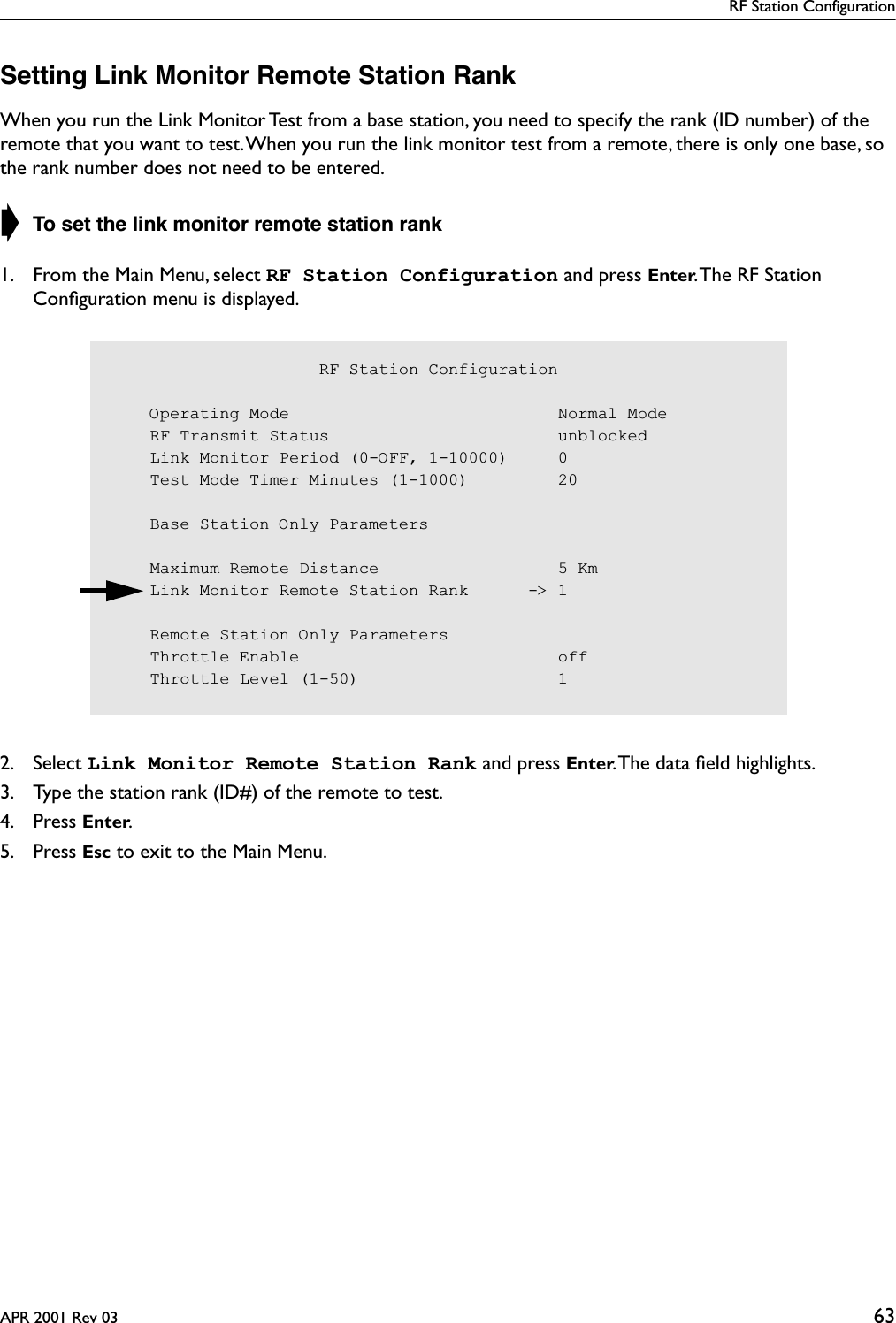 RF Station ConfigurationAPR 2001 Rev 03 63Setting Link Monitor Remote Station RankWhen you run the Link Monitor Test from a base station, you need to specify the rank (ID number) of the remote that you want to test. When you run the link monitor test from a remote, there is only one base, so the rank number does not need to be entered.➧ To set the link monitor remote station rank1. From the Main Menu, select RF Station Configuration and press Enter. The RF Station Conﬁguration menu is displayed.2. Select Link Monitor Remote Station Rank and press Enter. The data ﬁeld highlights.3. Type the station rank (ID#) of the remote to test.4. Press Enter.5. Press Esc to exit to the Main Menu.                     RF Station Configuration    Operating Mode                           Normal Mode    RF Transmit Status                       unblocked    Link Monitor Period (0-OFF, 1-10000)     0    Test Mode Timer Minutes (1-1000)         20    Base Station Only Parameters    Maximum Remote Distance                  5 Km    Link Monitor Remote Station Rank      -&gt; 1    Remote Station Only Parameters    Throttle Enable                          off    Throttle Level (1-50)                    1