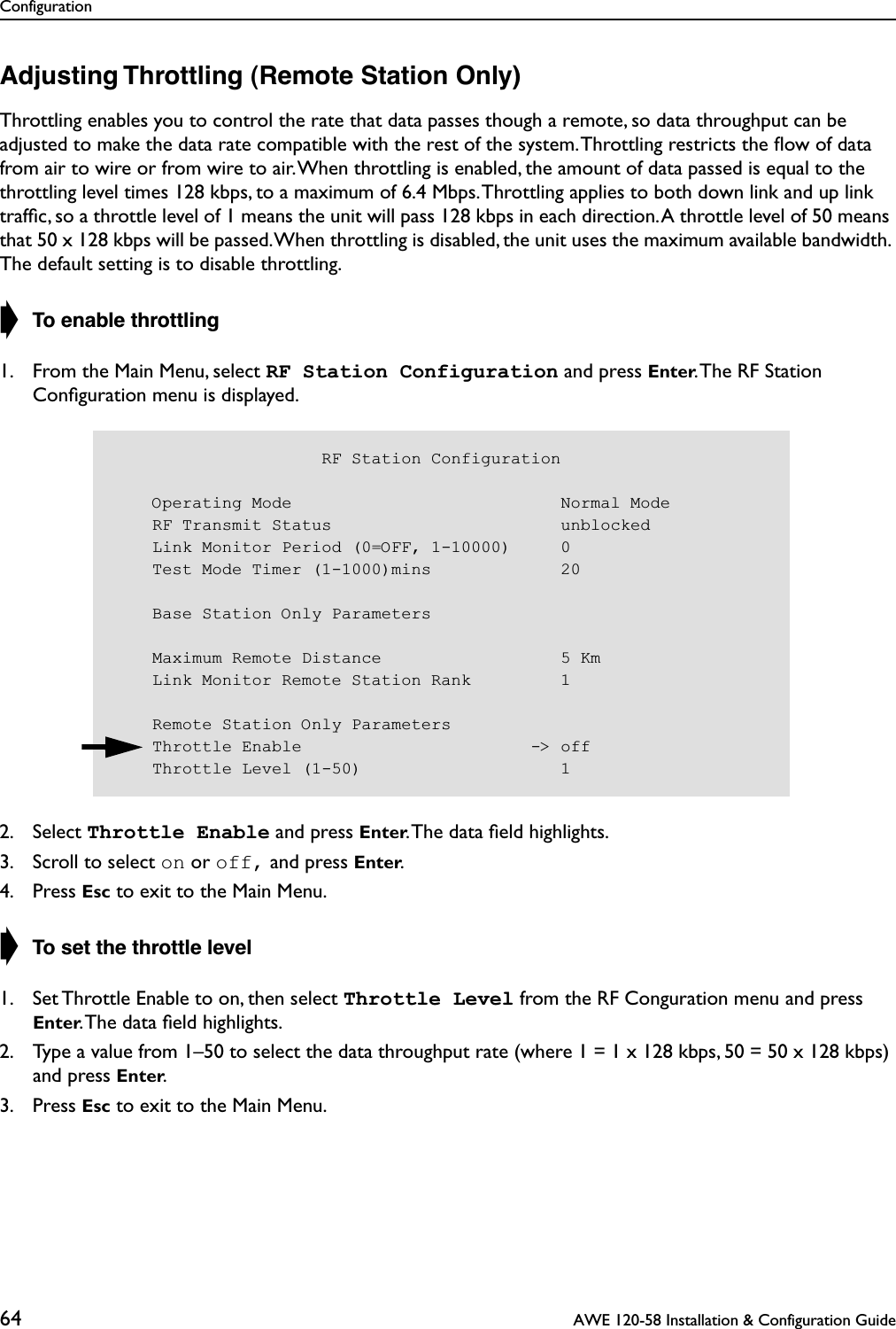 Configuration64  AWE 120-58 Installation &amp; Configuration GuideAdjusting Throttling (Remote Station Only)Throttling enables you to control the rate that data passes though a remote, so data throughput can be adjusted to make the data rate compatible with the rest of the system. Throttling restricts the ﬂow of data from air to wire or from wire to air. When throttling is enabled, the amount of data passed is equal to the throttling level times 128 kbps, to a maximum of 6.4 Mbps. Throttling applies to both down link and up link trafﬁc, so a throttle level of 1 means the unit will pass 128 kbps in each direction. A throttle level of 50 means that 50 x 128 kbps will be passed. When throttling is disabled, the unit uses the maximum available bandwidth. The default setting is to disable throttling.➧ To enable throttling1. From the Main Menu, select RF Station Configuration and press Enter. The RF Station Conﬁguration menu is displayed.2. Select Throttle Enable and press Enter. The data ﬁeld highlights.3. Scroll to select on or off, and press Enter.4. Press Esc to exit to the Main Menu.➧ To set the throttle level1. Set Throttle Enable to on, then select Throttle Level from the RF Conguration menu and press Enter. The data ﬁeld highlights.2. Type a value from 1–50 to select the data throughput rate (where 1 = 1 x 128 kbps, 50 = 50 x 128 kbps) and press Enter.3. Press Esc to exit to the Main Menu.                     RF Station Configuration    Operating Mode                           Normal Mode    RF Transmit Status                       unblocked    Link Monitor Period (0=OFF, 1-10000)     0    Test Mode Timer (1-1000)mins             20    Base Station Only Parameters    Maximum Remote Distance                  5 Km    Link Monitor Remote Station Rank         1    Remote Station Only Parameters    Throttle Enable                       -&gt; off    Throttle Level (1-50)                    1