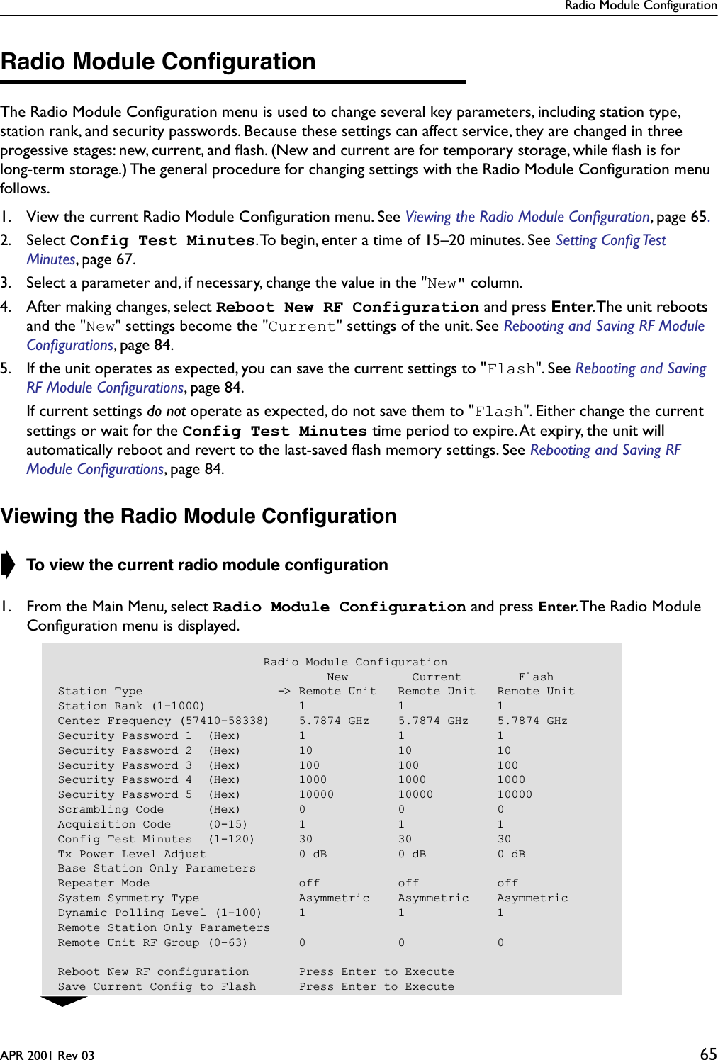 Radio Module ConfigurationAPR 2001 Rev 03 65Radio Module ConﬁgurationThe Radio Module Conﬁguration menu is used to change several key parameters, including station type, station rank, and security passwords. Because these settings can affect service, they are changed in three progessive stages: new, current, and ﬂash. (New and current are for temporary storage, while ﬂash is for long-term storage.) The general procedure for changing settings with the Radio Module Conﬁguration menu follows.1. View the current Radio Module Conﬁguration menu. See Viewing the Radio Module Conﬁguration, page 65.2. Select Config Test Minutes. To begin, enter a time of 15–20 minutes. See Setting Conﬁg Test Minutes, page 67. 3. Select a parameter and, if necessary, change the value in the &quot;New&quot; column.4. After making changes, select Reboot New RF Configuration and press Enter. The unit reboots and the &quot;New&quot; settings become the &quot;Current&quot; settings of the unit. See Rebooting and Saving RF Module Conﬁgurations, page 84. 5. If the unit operates as expected, you can save the current settings to &quot;Flash&quot;. See Rebooting and Saving RF Module Conﬁgurations, page 84.  If current settings do not operate as expected, do not save them to &quot;Flash&quot;. Either change the current settings or wait for the Config Test Minutes time period to expire. At expiry, the unit will automatically reboot and revert to the last-saved ﬂash memory settings. See Rebooting and Saving RF Module Conﬁgurations, page 84.Viewing the Radio Module Conﬁguration➧ To view the current radio module conﬁguration1. From the Main Menu, select Radio Module Configuration and press Enter. The Radio Module Conﬁguration menu is displayed.                             Radio Module Configuration                                      New         Current        FlashStation Type                   -&gt; Remote Unit   Remote Unit   Remote UnitStation Rank (1-1000)             1             1             1Center Frequency (57410-58338)    5.7874 GHz    5.7874 GHz    5.7874 GHzSecurity Password 1  (Hex)        1             1             1Security Password 2  (Hex)        10            10            10Security Password 3  (Hex)        100           100           100Security Password 4  (Hex)        1000          1000          1000Security Password 5  (Hex)        10000         10000         10000Scrambling Code      (Hex)        0             0             0Acquisition Code     (0-15)       1             1             1Config Test Minutes  (1-120)      30            30            30Tx Power Level Adjust             0 dB          0 dB          0 dBBase Station Only ParametersRepeater Mode                     off           off           offSystem Symmetry Type              Asymmetric    Asymmetric    AsymmetricDynamic Polling Level (1-100)     1             1             1Remote Station Only ParametersRemote Unit RF Group (0-63)       0             0             0Reboot New RF configuration       Press Enter to ExecuteSave Current Config to Flash      Press Enter to Execute