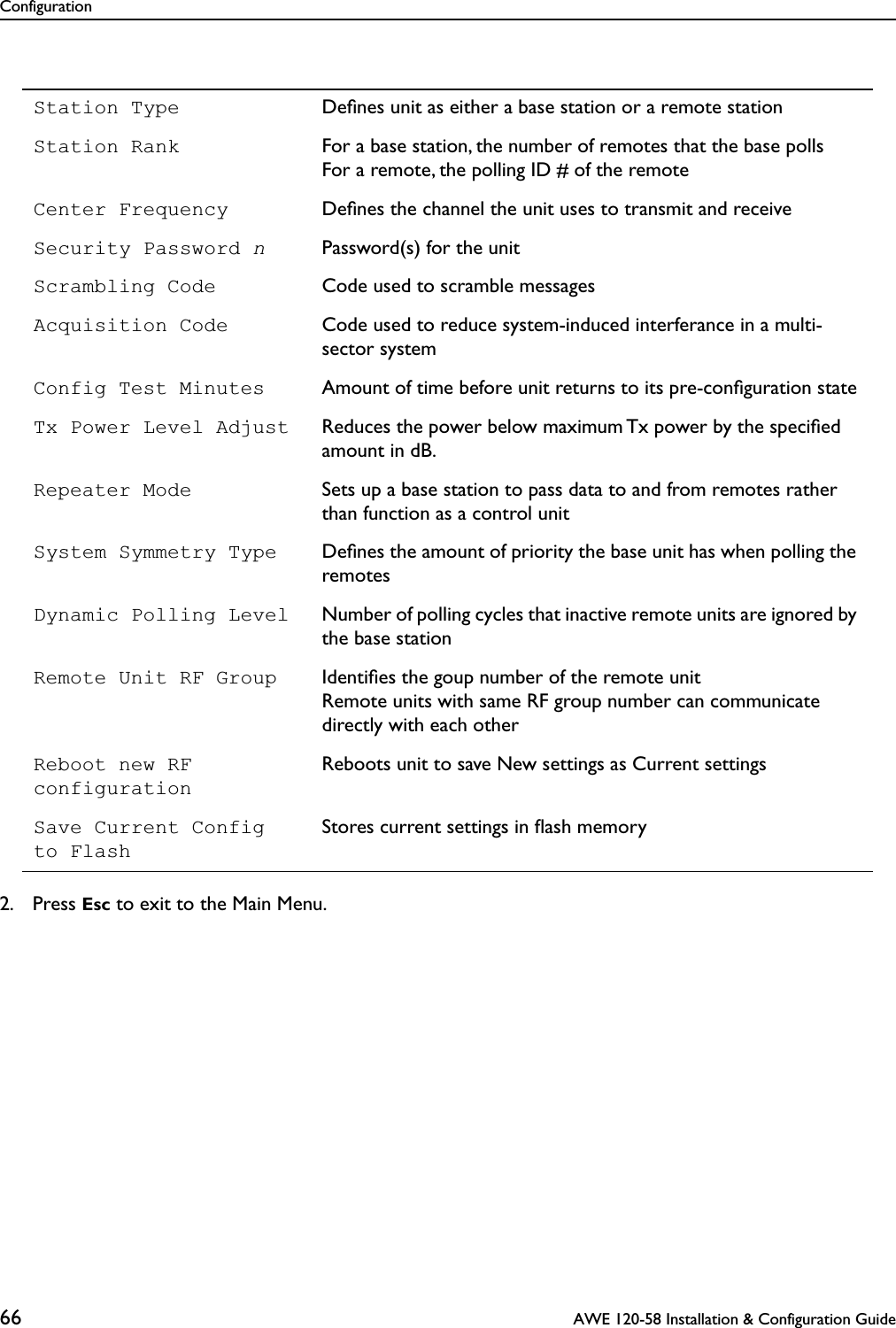 Configuration66  AWE 120-58 Installation &amp; Configuration Guide2. Press Esc to exit to the Main Menu.Station Type Deﬁnes unit as either a base station or a remote stationStation Rank For a base station, the number of remotes that the base pollsFor a remote, the polling ID # of the remoteCenter Frequency Deﬁnes the channel the unit uses to transmit and receiveSecurity Password nPassword(s) for the unitScrambling Code Code used to scramble messagesAcquisition Code Code used to reduce system-induced interferance in a multi-sector systemConfig Test Minutes Amount of time before unit returns to its pre-conﬁguration stateTx Power Level Adjust Reduces the power below maximum Tx power by the speciﬁed amount in dB.Repeater Mode Sets up a base station to pass data to and from remotes rather than function as a control unitSystem Symmetry Type Deﬁnes the amount of priority the base unit has when polling the remotesDynamic Polling Level Number of polling cycles that inactive remote units are ignored by the base stationRemote Unit RF Group Identiﬁes the goup number of the remote unitRemote units with same RF group number can communicate directly with each otherReboot new RF configurationReboots unit to save New settings as Current settingsSave Current Configto FlashStores current settings in ﬂash memory