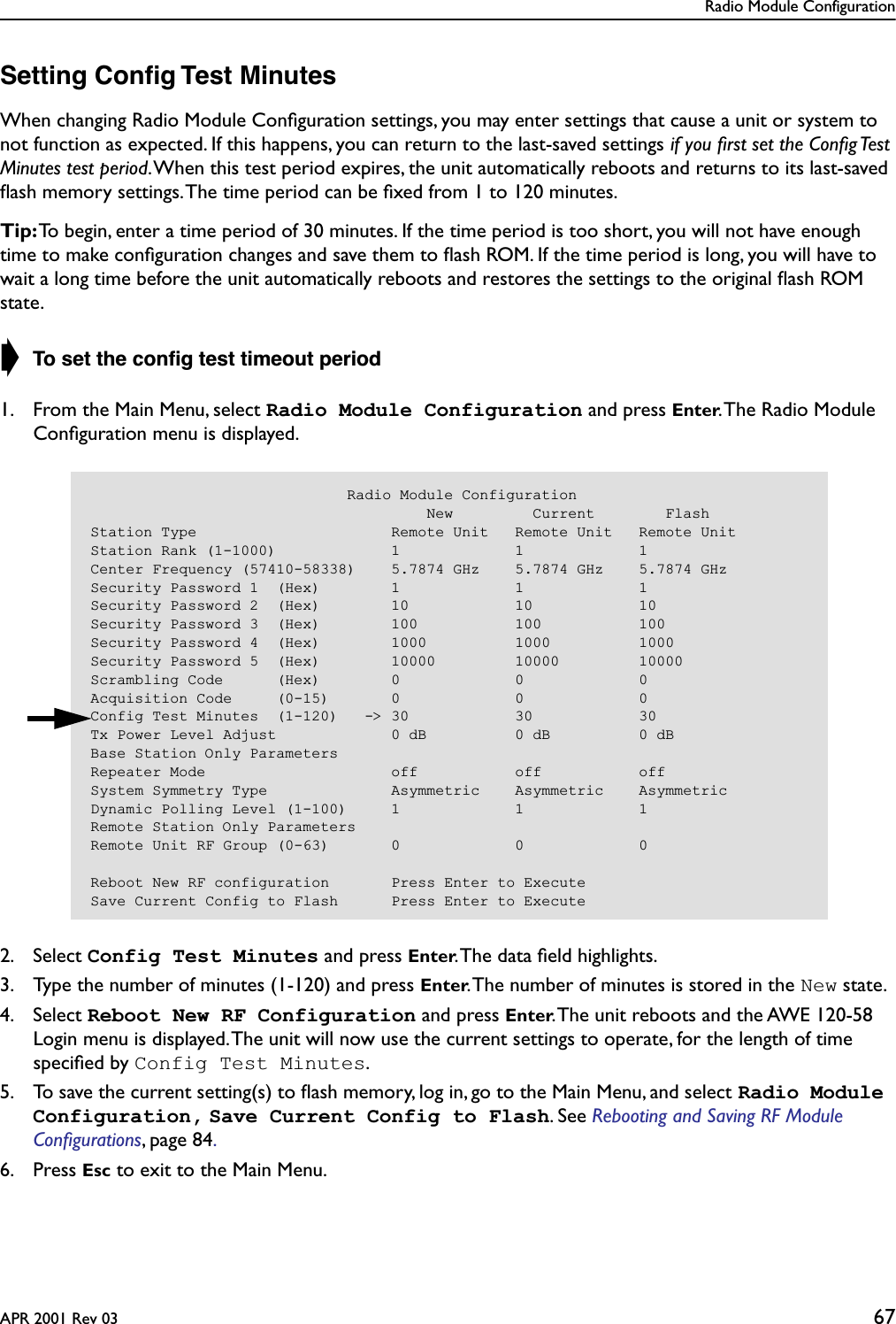 Radio Module ConfigurationAPR 2001 Rev 03 67Setting Conﬁg Test MinutesWhen changing Radio Module Conﬁguration settings, you may enter settings that cause a unit or system to not function as expected. If this happens, you can return to the last-saved settings if you ﬁrst set the Conﬁg Test Minutes test period. When this test period expires, the unit automatically reboots and returns to its last-saved ﬂash memory settings. The time period can be ﬁxed from 1 to 120 minutes. Tip: To begin, enter a time period of 30 minutes. If the time period is too short, you will not have enough time to make conﬁguration changes and save them to ﬂash ROM. If the time period is long, you will have to wait a long time before the unit automatically reboots and restores the settings to the original ﬂash ROM state.➧ To set the conﬁg test timeout period1. From the Main Menu, select Radio Module Configuration and press Enter. The Radio Module Conﬁguration menu is displayed.2. Select Config Test Minutes and press Enter. The data ﬁeld highlights.3. Type the number of minutes (1-120) and press Enter. The number of minutes is stored in the New state.4. Select Reboot New RF Configuration and press Enter. The unit reboots and the AWE 120-58 Login menu is displayed. The unit will now use the current settings to operate, for the length of time speciﬁed by Config Test Minutes. 5. To save the current setting(s) to ﬂash memory, log in, go to the Main Menu, and select Radio Module Configuration, Save Current Config to Flash. See Rebooting and Saving RF Module Conﬁgurations, page 84. 6. Press Esc to exit to the Main Menu.                             Radio Module Configuration                                      New         Current        FlashStation Type                      Remote Unit   Remote Unit   Remote UnitStation Rank (1-1000)             1             1             1Center Frequency (57410-58338)    5.7874 GHz    5.7874 GHz    5.7874 GHzSecurity Password 1  (Hex)        1             1             1Security Password 2  (Hex)        10            10            10Security Password 3  (Hex)        100           100           100Security Password 4  (Hex)        1000          1000          1000Security Password 5  (Hex)        10000         10000         10000Scrambling Code      (Hex)        0             0             0Acquisition Code     (0-15)       0             0             0Config Test Minutes  (1-120)   -&gt; 30            30            30Tx Power Level Adjust             0 dB          0 dB          0 dBBase Station Only ParametersRepeater Mode                     off           off           offSystem Symmetry Type              Asymmetric    Asymmetric    AsymmetricDynamic Polling Level (1-100)     1             1             1Remote Station Only ParametersRemote Unit RF Group (0-63)       0             0             0Reboot New RF configuration       Press Enter to ExecuteSave Current Config to Flash      Press Enter to Execute