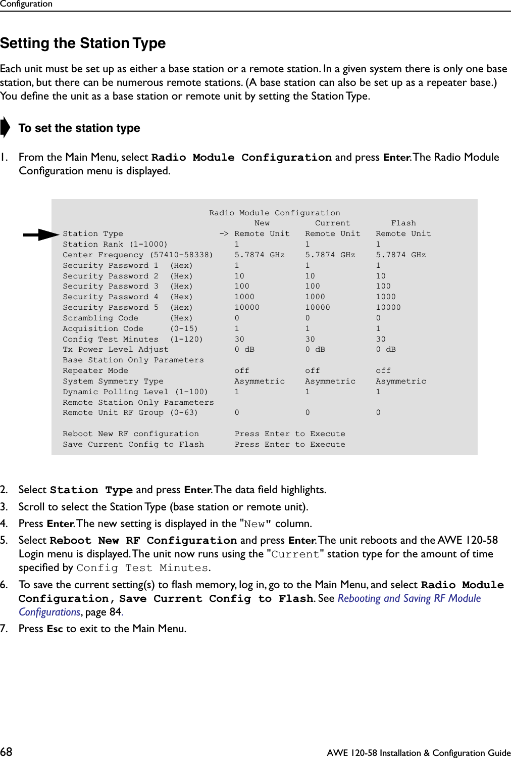 Configuration68  AWE 120-58 Installation &amp; Configuration GuideSetting the Station TypeEach unit must be set up as either a base station or a remote station. In a given system there is only one base station, but there can be numerous remote stations. (A base station can also be set up as a repeater base.) You deﬁne the unit as a base station or remote unit by setting the Station Type.➧ To set the station type1. From the Main Menu, select Radio Module Configuration and press Enter. The Radio Module Conﬁguration menu is displayed.2. Select Station Type and press Enter. The data ﬁeld highlights.3. Scroll to select the Station Type (base station or remote unit).4. Press Enter. The new setting is displayed in the &quot;New&quot; column.5. Select Reboot New RF Configuration and press Enter. The unit reboots and the AWE 120-58 Login menu is displayed. The unit now runs using the &quot;Current&quot; station type for the amount of time speciﬁed by Config Test Minutes.6. To save the current setting(s) to ﬂash memory, log in, go to the Main Menu, and select Radio Module Configuration, Save Current Config to Flash. See Rebooting and Saving RF Module Conﬁgurations, page 84. 7. Press Esc to exit to the Main Menu.                             Radio Module Configuration                                      New         Current        FlashStation Type                   -&gt; Remote Unit   Remote Unit   Remote UnitStation Rank (1-1000)             1             1             1Center Frequency (57410-58338)    5.7874 GHz    5.7874 GHz    5.7874 GHzSecurity Password 1  (Hex)        1             1             1Security Password 2  (Hex)        10            10            10Security Password 3  (Hex)        100           100           100Security Password 4  (Hex)        1000          1000          1000Security Password 5  (Hex)        10000         10000         10000Scrambling Code      (Hex)        0             0             0Acquisition Code     (0-15)       1             1             1Config Test Minutes  (1-120)      30            30            30Tx Power Level Adjust             0 dB          0 dB          0 dBBase Station Only ParametersRepeater Mode                     off           off           offSystem Symmetry Type              Asymmetric    Asymmetric    AsymmetricDynamic Polling Level (1-100)     1             1             1Remote Station Only ParametersRemote Unit RF Group (0-63)       0             0             0Reboot New RF configuration       Press Enter to ExecuteSave Current Config to Flash      Press Enter to Execute