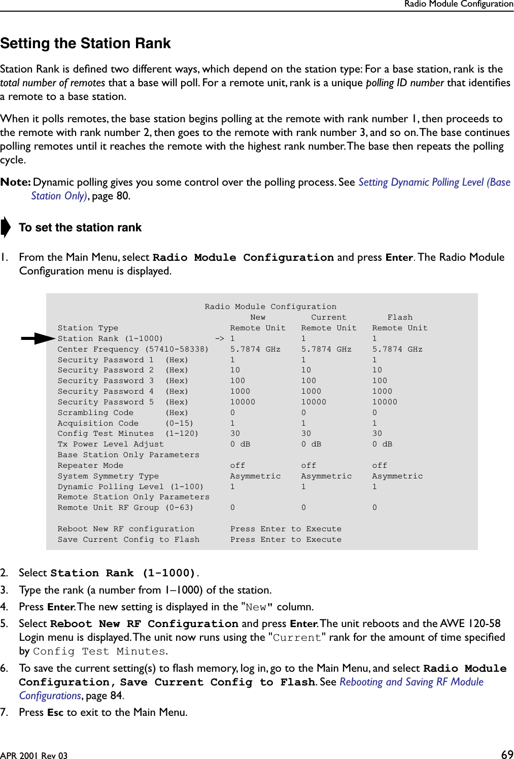 Radio Module ConfigurationAPR 2001 Rev 03 69Setting the Station RankStation Rank is deﬁned two different ways, which depend on the station type: For a base station, rank is the total number of remotes that a base will poll. For a remote unit, rank is a unique polling ID number that identiﬁes a remote to a base station.When it polls remotes, the base station begins polling at the remote with rank number 1, then proceeds to the remote with rank number 2, then goes to the remote with rank number 3, and so on. The base continues polling remotes until it reaches the remote with the highest rank number. The base then repeats the polling cycle.Note: Dynamic polling gives you some control over the polling process. See Setting Dynamic Polling Level (Base Station Only), page 80. ➧ To set the station rank1. From the Main Menu, select Radio Module Configuration and press Enter. The Radio Module Conﬁguration menu is displayed.2. Select Station Rank (1-1000).3. Type the rank (a number from 1–1000) of the station.4. Press Enter. The new setting is displayed in the &quot;New&quot; column.5. Select Reboot New RF Configuration and press Enter. The unit reboots and the AWE 120-58 Login menu is displayed. The unit now runs using the &quot;Current&quot; rank for the amount of time speciﬁed by Config Test Minutes.6. To save the current setting(s) to ﬂash memory, log in, go to the Main Menu, and select Radio Module Configuration, Save Current Config to Flash. See Rebooting and Saving RF Module Conﬁgurations, page 84. 7. Press Esc to exit to the Main Menu.                             Radio Module Configuration                                      New         Current        FlashStation Type                      Remote Unit   Remote Unit   Remote UnitStation Rank (1-1000)          -&gt; 1             1             1Center Frequency (57410-58338)    5.7874 GHz    5.7874 GHz    5.7874 GHzSecurity Password 1  (Hex)        1             1             1Security Password 2  (Hex)        10            10            10Security Password 3  (Hex)        100           100           100Security Password 4  (Hex)        1000          1000          1000Security Password 5  (Hex)        10000         10000         10000Scrambling Code      (Hex)        0             0             0Acquisition Code     (0-15)       1             1             1Config Test Minutes  (1-120)      30            30            30Tx Power Level Adjust             0 dB          0 dB          0 dBBase Station Only ParametersRepeater Mode                     off           off           offSystem Symmetry Type              Asymmetric    Asymmetric    AsymmetricDynamic Polling Level (1-100)     1             1             1Remote Station Only ParametersRemote Unit RF Group (0-63)       0             0             0Reboot New RF configuration       Press Enter to ExecuteSave Current Config to Flash      Press Enter to Execute