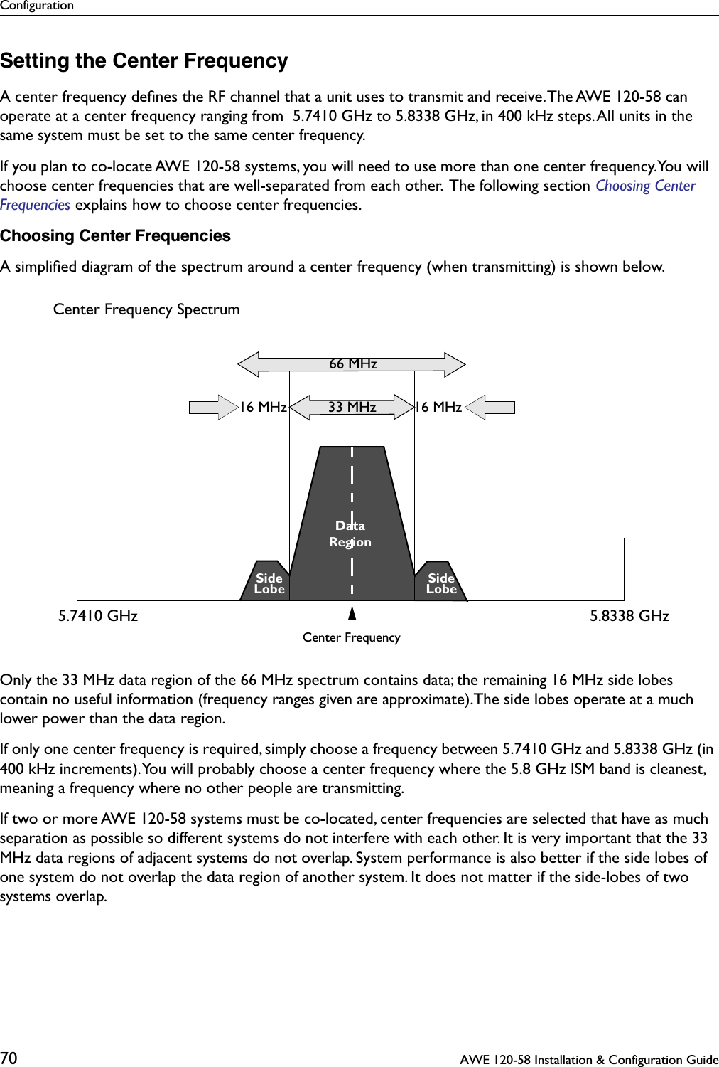 Configuration70  AWE 120-58 Installation &amp; Configuration GuideSetting the Center FrequencyA center frequency deﬁnes the RF channel that a unit uses to transmit and receive. The AWE 120-58 can operate at a center frequency ranging from  5.7410 GHz to 5.8338 GHz, in 400 kHz steps. All units in the same system must be set to the same center frequency. If you plan to co-locate AWE 120-58 systems, you will need to use more than one center frequency.You will choose center frequencies that are well-separated from each other.  The following section Choosing Center Frequencies explains how to choose center frequencies. Choosing Center FrequenciesA simpliﬁed diagram of the spectrum around a center frequency (when transmitting) is shown below. Only the 33 MHz data region of the 66 MHz spectrum contains data; the remaining 16 MHz side lobes contain no useful information (frequency ranges given are approximate).The side lobes operate at a much lower power than the data region. If only one center frequency is required, simply choose a frequency between 5.7410 GHz and 5.8338 GHz (in 400 kHz increments). You will probably choose a center frequency where the 5.8 GHz ISM band is cleanest, meaning a frequency where no other people are transmitting.If two or more AWE 120-58 systems must be co-located, center frequencies are selected that have as much separation as possible so different systems do not interfere with each other. It is very important that the 33 MHz data regions of adjacent systems do not overlap. System performance is also better if the side lobes of one system do not overlap the data region of another system. It does not matter if the side-lobes of two systems overlap. 16 MHz16 MHz 33 MHzCenter Frequency66 MHzDataSideSideCenter Frequency SpectrumLobeLobeRegion5.7410 GHz 5.8338 GHz