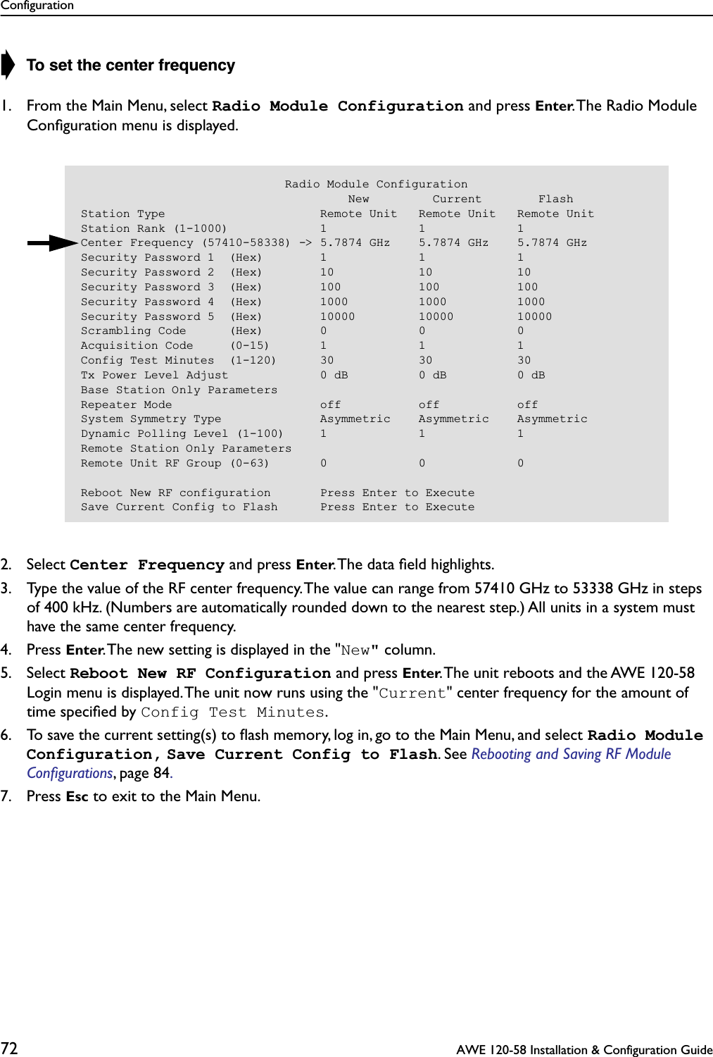 Configuration72  AWE 120-58 Installation &amp; Configuration Guide➧ To set the center frequency1. From the Main Menu, select Radio Module Configuration and press Enter. The Radio Module Conﬁguration menu is displayed.2. Select Center Frequency and press Enter. The data ﬁeld highlights.3. Type the value of the RF center frequency. The value can range from 57410 GHz to 53338 GHz in steps of 400 kHz. (Numbers are automatically rounded down to the nearest step.) All units in a system must have the same center frequency.4. Press Enter. The new setting is displayed in the &quot;New&quot; column.5. Select Reboot New RF Configuration and press Enter. The unit reboots and the AWE 120-58 Login menu is displayed. The unit now runs using the &quot;Current&quot; center frequency for the amount of time speciﬁed by Config Test Minutes.6. To save the current setting(s) to ﬂash memory, log in, go to the Main Menu, and select Radio Module Configuration, Save Current Config to Flash. See Rebooting and Saving RF Module Conﬁgurations, page 84. 7. Press Esc to exit to the Main Menu.                             Radio Module Configuration                                      New         Current        FlashStation Type                      Remote Unit   Remote Unit   Remote UnitStation Rank (1-1000)             1             1             1Center Frequency (57410-58338) -&gt; 5.7874 GHz    5.7874 GHz    5.7874 GHzSecurity Password 1  (Hex)        1             1             1Security Password 2  (Hex)        10            10            10Security Password 3  (Hex)        100           100           100Security Password 4  (Hex)        1000          1000          1000Security Password 5  (Hex)        10000         10000         10000Scrambling Code      (Hex)        0             0             0Acquisition Code     (0-15)       1             1             1Config Test Minutes  (1-120)      30            30            30Tx Power Level Adjust             0 dB          0 dB          0 dBBase Station Only ParametersRepeater Mode                     off           off           offSystem Symmetry Type              Asymmetric    Asymmetric    AsymmetricDynamic Polling Level (1-100)     1             1             1Remote Station Only ParametersRemote Unit RF Group (0-63)       0             0             0Reboot New RF configuration       Press Enter to ExecuteSave Current Config to Flash      Press Enter to Execute