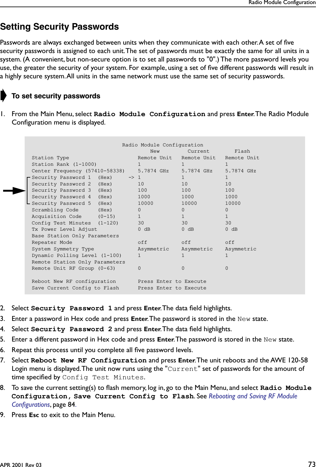 Radio Module ConfigurationAPR 2001 Rev 03 73Setting Security PasswordsPasswords are always exchanged between units when they communicate with each other. A set of ﬁve security passwords is assigned to each unit. The set of passwords must be exactly the same for all units in a system. (A convenient, but non-secure option is to set all passwords to &quot;0&quot;.) The more password levels you use, the greater the security of your system. For example, using a set of ﬁve different passwords will result in a highly secure system. All units in the same network must use the same set of security passwords.➧ To set security passwords1. From the Main Menu, select Radio Module Configuration and press Enter. The Radio Module Conﬁguration menu is displayed.2. Select Security Password 1 and press Enter. The data ﬁeld highlights.3. Enter a password in Hex code and press Enter. The password is stored in the New state.4. Select Security Password 2 and press Enter. The data ﬁeld highlights.5. Enter a different password in Hex code and press Enter. The password is stored in the New state.6. Repeat this process until you complete all ﬁve password levels.7. Select Reboot New RF Configuration and press Enter. The unit reboots and the AWE 120-58 Login menu is displayed. The unit now runs using the &quot;Current&quot; set of passwords for the amount of time speciﬁed by Config Test Minutes.8. To save the current setting(s) to ﬂash memory, log in, go to the Main Menu, and select Radio Module Configuration, Save Current Config to Flash. See Rebooting and Saving RF Module Conﬁgurations, page 84. 9. Press Esc to exit to the Main Menu.                             Radio Module Configuration                                      New         Current        FlashStation Type                      Remote Unit   Remote Unit   Remote UnitStation Rank (1-1000)             1             1             1Center Frequency (57410-58338)    5.7874 GHz    5.7874 GHz    5.7874 GHzSecurity Password 1  (Hex)     -&gt; 1             1             1Security Password 2  (Hex)        10            10            10Security Password 3  (Hex)        100           100           100Security Password 4  (Hex)        1000          1000          1000Security Password 5  (Hex)        10000         10000         10000Scrambling Code      (Hex)        0             0             0Acquisition Code     (0-15)       1             1             1Config Test Minutes  (1-120)      30            30            30Tx Power Level Adjust             0 dB          0 dB          0 dBBase Station Only ParametersRepeater Mode                     off           off           offSystem Symmetry Type              Asymmetric    Asymmetric    AsymmetricDynamic Polling Level (1-100)     1             1             1Remote Station Only ParametersRemote Unit RF Group (0-63)       0             0             0Reboot New RF configuration       Press Enter to ExecuteSave Current Config to Flash      Press Enter to Execute