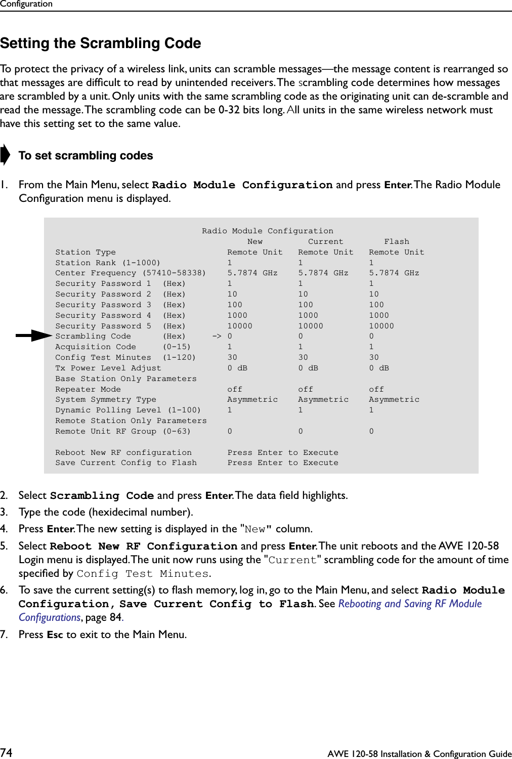 Configuration74  AWE 120-58 Installation &amp; Configuration GuideSetting the Scrambling CodeTo protect the privacy of a wireless link, units can scramble messages—the message content is rearranged so that messages are difﬁcult to read by unintended receivers. The scrambling code determines how messages are scrambled by a unit. Only units with the same scrambling code as the originating unit can de-scramble and read the message. The scrambling code can be 0-32 bits long. All units in the same wireless network must have this setting set to the same value.➧ To set scrambling codes1. From the Main Menu, select Radio Module Configuration and press Enter. The Radio Module Conﬁguration menu is displayed.2. Select Scrambling Code and press Enter. The data ﬁeld highlights.3. Type the code (hexidecimal number).4. Press Enter. The new setting is displayed in the &quot;New&quot; column.5. Select Reboot New RF Configuration and press Enter. The unit reboots and the AWE 120-58 Login menu is displayed. The unit now runs using the &quot;Current&quot; scrambling code for the amount of time speciﬁed by Config Test Minutes.6. To save the current setting(s) to ﬂash memory, log in, go to the Main Menu, and select Radio Module Configuration, Save Current Config to Flash. See Rebooting and Saving RF Module Conﬁgurations, page 84. 7. Press Esc to exit to the Main Menu.                             Radio Module Configuration                                      New         Current        FlashStation Type                      Remote Unit   Remote Unit   Remote UnitStation Rank (1-1000)             1             1             1Center Frequency (57410-58338)    5.7874 GHz    5.7874 GHz    5.7874 GHzSecurity Password 1  (Hex)        1             1             1Security Password 2  (Hex)        10            10            10Security Password 3  (Hex)        100           100           100Security Password 4  (Hex)        1000          1000          1000Security Password 5  (Hex)        10000         10000         10000Scrambling Code      (Hex)     -&gt; 0             0             0Acquisition Code     (0-15)       1             1             1Config Test Minutes  (1-120)      30            30            30Tx Power Level Adjust             0 dB          0 dB          0 dBBase Station Only ParametersRepeater Mode                     off           off           offSystem Symmetry Type              Asymmetric    Asymmetric    AsymmetricDynamic Polling Level (1-100)     1             1             1Remote Station Only ParametersRemote Unit RF Group (0-63)       0             0             0Reboot New RF configuration       Press Enter to ExecuteSave Current Config to Flash      Press Enter to Execute