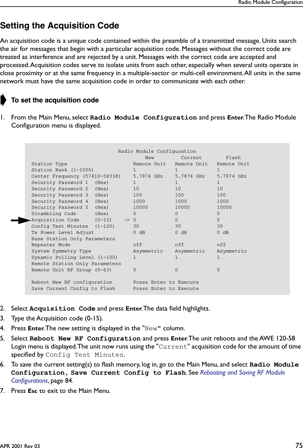 Radio Module ConfigurationAPR 2001 Rev 03 75Setting the Acquisition CodeAn acquisition code is a unique code contained within the preamble of a transmitted message. Units search the air for messages that begin with a particular acquisition code. Messages without the correct code are treated as interference and are rejected by a unit. Messages with the correct code are accepted and processed. Acquisition codes serve to isolate units from each other, especially when several units operate in close proximity or at the same frequency in a multiple-sector or multi-cell environment. All units in the same network must have the same acquisition code in order to communicate with each other.➧ To set the acquisition code1. From the Main Menu, select Radio Module Configuration and press Enter. The Radio Module Conﬁguration menu is displayed.2. Select Acquisition Code and press Enter. The data ﬁeld highlights.3. Type the Acquisition code (0-15).4. Press Enter. The new setting is displayed in the &quot;New&quot; column.5. Select Reboot New RF Configuration and press Enter. The unit reboots and the AWE 120-58 Login menu is displayed. The unit now runs using the &quot;Current&quot; acquisition code for the amount of time speciﬁed by Config Test Minutes.6. To save the current setting(s) to ﬂash memory, log in, go to the Main Menu, and select Radio Module Configuration, Save Current Config to Flash. See Rebooting and Saving RF Module Conﬁgurations, page 84. 7. Press Esc to exit to the Main Menu.                             Radio Module Configuration                                      New         Current        FlashStation Type                      Remote Unit   Remote Unit   Remote UnitStation Rank (1-1000)             1             1             1Center Frequency (57410-58338)    5.7874 GHz    5.7874 GHz    5.7874 GHzSecurity Password 1  (Hex)        1             1             1Security Password 2  (Hex)        10            10            10Security Password 3  (Hex)        100           100           100Security Password 4  (Hex)        1000          1000          1000Security Password 5  (Hex)        10000         10000         10000Scrambling Code      (Hex)        0             0             0Acquisition Code     (0-15)    -&gt; 0             0             0Config Test Minutes  (1-120)      30            30            30Tx Power Level Adjust             0 dB          0 dB          0 dBBase Station Only ParametersRepeater Mode                     off           off           offSystem Symmetry Type              Asymmetric    Asymmetric    AsymmetricDynamic Polling Level (1-100)     1             1             1Remote Station Only ParametersRemote Unit RF Group (0-63)       0             0             0Reboot New RF configuration       Press Enter to ExecuteSave Current Config to Flash      Press Enter to Execute