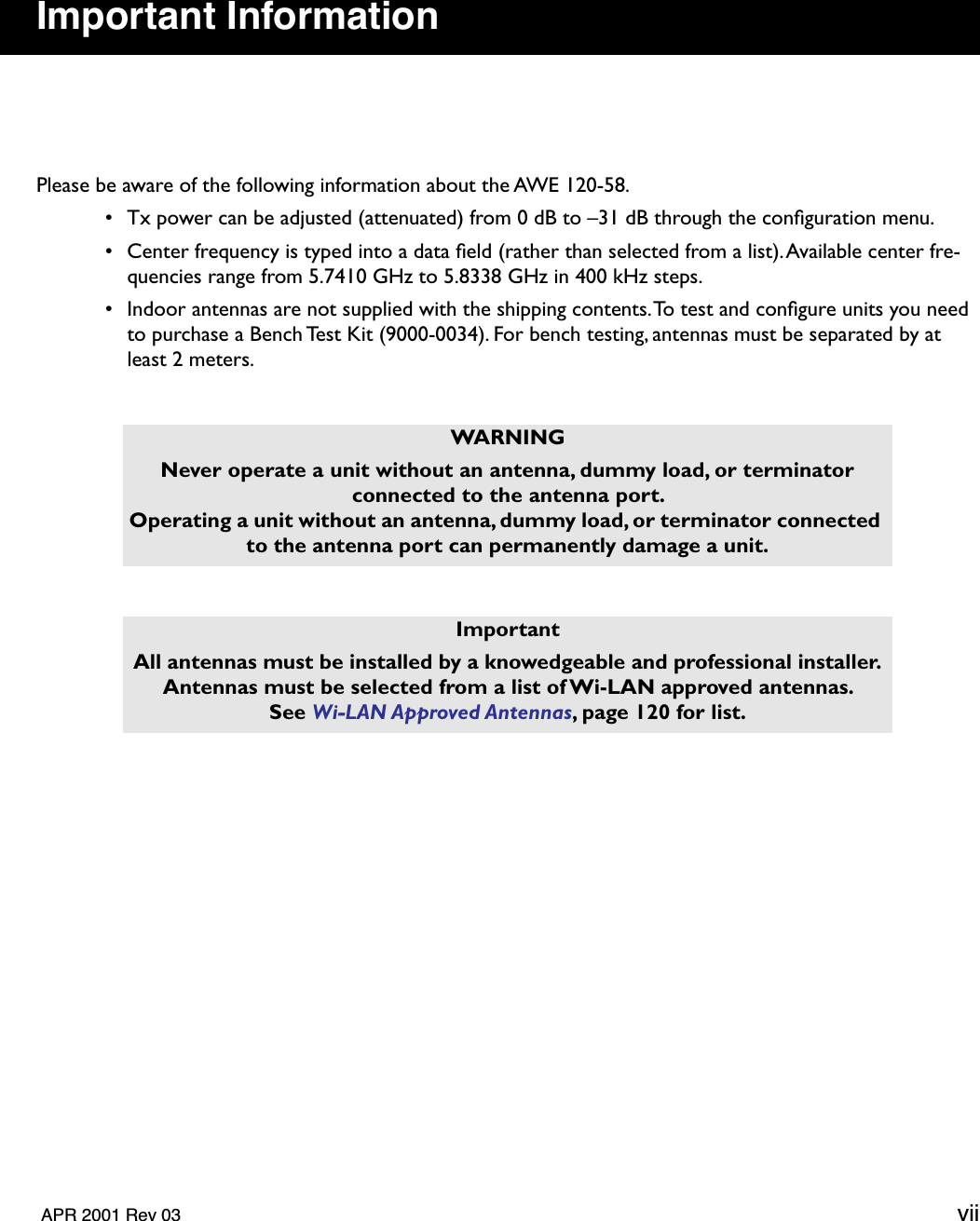   APR 2001 Rev 03 vii Important Information Please be aware of the following information about the AWE 120-58. • Tx power can be adjusted (attenuated) from 0 dB to –31 dB through the conﬁguration menu. • Center frequency is typed into a data ﬁeld (rather than selected from a list). Available center fre-quencies range from 5.7410 GHz to 5.8338 GHz in 400 kHz steps. • Indoor antennas are not supplied with the shipping contents. To test and conﬁgure units you need to purchase a Bench Test Kit (9000-0034). For bench testing, antennas must be separated by at least 2 meters.  WARNINGNever operate a unit without an antenna, dummy load, or terminator connected to the antenna port. Operating a unit without an antenna, dummy load, or terminator connected to the antenna port can permanently damage a unit.ImportantAll antennas must be installed by a knowedgeable and professional installer.Antennas must be selected from a list of Wi-LAN approved antennas. See  Wi-LAN Approved Antennas , page 120 for list.