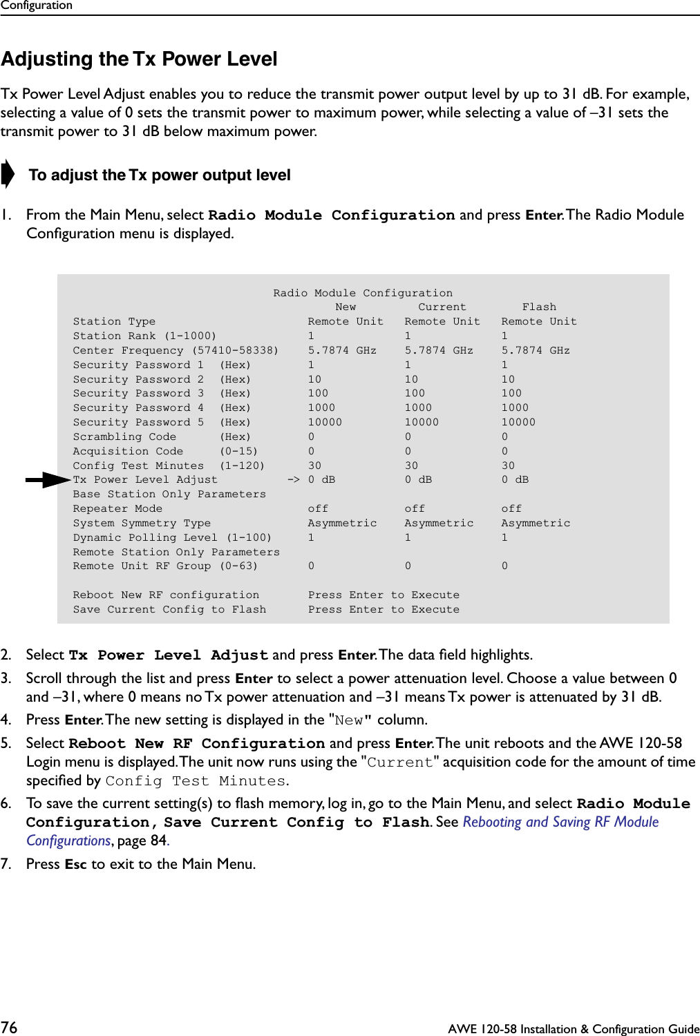 Configuration76  AWE 120-58 Installation &amp; Configuration GuideAdjusting the Tx Power LevelTx Power Level Adjust enables you to reduce the transmit power output level by up to 31 dB. For example, selecting a value of 0 sets the transmit power to maximum power, while selecting a value of –31 sets the transmit power to 31 dB below maximum power.➧  To adjust the Tx power output level1. From the Main Menu, select Radio Module Configuration and press Enter. The Radio Module Conﬁguration menu is displayed.2. Select Tx Power Level Adjust and press Enter. The data ﬁeld highlights.3. Scroll through the list and press Enter to select a power attenuation level. Choose a value between 0 and –31, where 0 means no Tx power attenuation and –31 means Tx power is attenuated by 31 dB.4. Press Enter. The new setting is displayed in the &quot;New&quot; column.5. Select Reboot New RF Configuration and press Enter. The unit reboots and the AWE 120-58 Login menu is displayed. The unit now runs using the &quot;Current&quot; acquisition code for the amount of time speciﬁed by Config Test Minutes.6. To save the current setting(s) to ﬂash memory, log in, go to the Main Menu, and select Radio Module Configuration, Save Current Config to Flash. See Rebooting and Saving RF Module Conﬁgurations, page 84. 7. Press Esc to exit to the Main Menu.                             Radio Module Configuration                                      New         Current        FlashStation Type                      Remote Unit   Remote Unit   Remote UnitStation Rank (1-1000)             1             1             1Center Frequency (57410-58338)    5.7874 GHz    5.7874 GHz    5.7874 GHzSecurity Password 1  (Hex)        1             1             1Security Password 2  (Hex)        10            10            10Security Password 3  (Hex)        100           100           100Security Password 4  (Hex)        1000          1000          1000Security Password 5  (Hex)        10000         10000         10000Scrambling Code      (Hex)        0             0             0Acquisition Code     (0-15)       0             0             0Config Test Minutes  (1-120)      30            30            30Tx Power Level Adjust          -&gt; 0 dB          0 dB          0 dBBase Station Only ParametersRepeater Mode                     off           off           offSystem Symmetry Type              Asymmetric    Asymmetric    AsymmetricDynamic Polling Level (1-100)     1             1             1Remote Station Only ParametersRemote Unit RF Group (0-63)       0             0             0Reboot New RF configuration       Press Enter to ExecuteSave Current Config to Flash      Press Enter to Execute