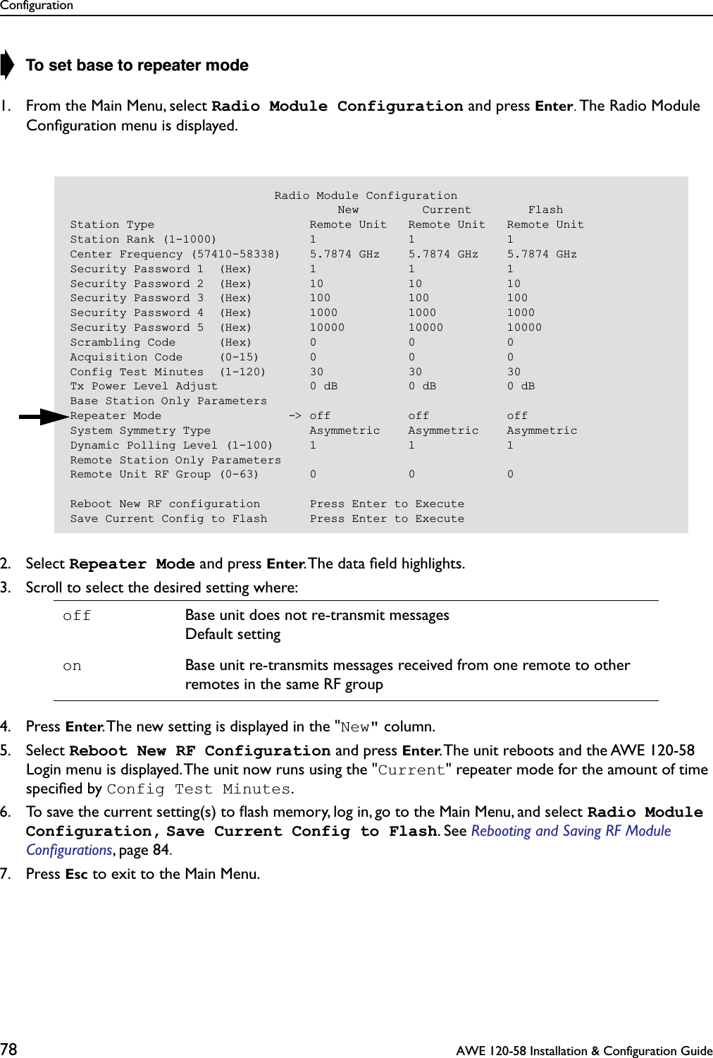 Configuration78  AWE 120-58 Installation &amp; Configuration Guide➧ To set base to repeater mode1. From the Main Menu, select Radio Module Configuration and press Enter. The Radio Module Conﬁguration menu is displayed.2. Select Repeater Mode and press Enter. The data ﬁeld highlights.3. Scroll to select the desired setting where:4. Press Enter. The new setting is displayed in the &quot;New&quot; column.5. Select Reboot New RF Configuration and press Enter. The unit reboots and the AWE 120-58 Login menu is displayed. The unit now runs using the &quot;Current&quot; repeater mode for the amount of time speciﬁed by Config Test Minutes.6. To save the current setting(s) to ﬂash memory, log in, go to the Main Menu, and select Radio Module Configuration, Save Current Config to Flash. See Rebooting and Saving RF Module Conﬁgurations, page 84. 7. Press Esc to exit to the Main Menu.off Base unit does not re-transmit messagesDefault settingon Base unit re-transmits messages received from one remote to other remotes in the same RF group                             Radio Module Configuration                                      New         Current        FlashStation Type                      Remote Unit   Remote Unit   Remote UnitStation Rank (1-1000)             1             1             1Center Frequency (57410-58338)    5.7874 GHz    5.7874 GHz    5.7874 GHzSecurity Password 1  (Hex)        1             1             1Security Password 2  (Hex)        10            10            10Security Password 3  (Hex)        100           100           100Security Password 4  (Hex)        1000          1000          1000Security Password 5  (Hex)        10000         10000         10000Scrambling Code      (Hex)        0             0             0Acquisition Code     (0-15)       0             0             0Config Test Minutes  (1-120)      30            30            30Tx Power Level Adjust             0 dB          0 dB          0 dBBase Station Only ParametersRepeater Mode                  -&gt; off           off           offSystem Symmetry Type              Asymmetric    Asymmetric    AsymmetricDynamic Polling Level (1-100)     1             1             1Remote Station Only ParametersRemote Unit RF Group (0-63)       0             0             0Reboot New RF configuration       Press Enter to ExecuteSave Current Config to Flash      Press Enter to Execute