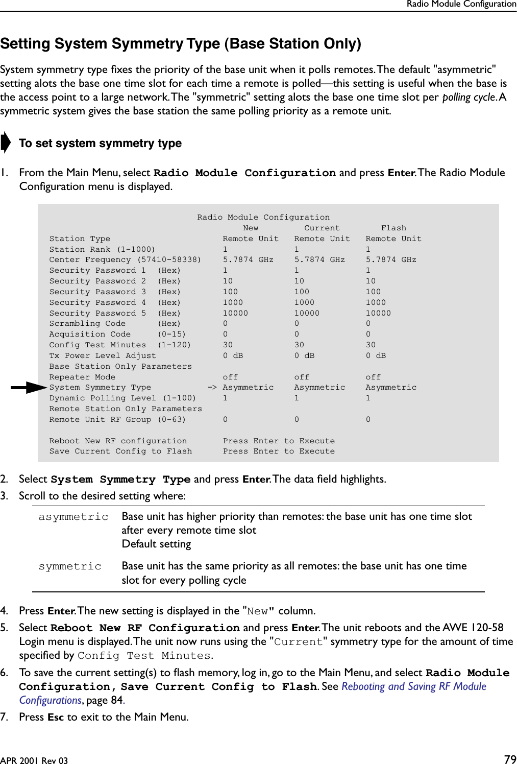 Radio Module ConfigurationAPR 2001 Rev 03 79Setting System Symmetry Type (Base Station Only)System symmetry type ﬁxes the priority of the base unit when it polls remotes. The default &quot;asymmetric&quot; setting alots the base one time slot for each time a remote is polled—this setting is useful when the base is the access point to a large network. The &quot;symmetric&quot; setting alots the base one time slot per polling cycle. A symmetric system gives the base station the same polling priority as a remote unit.➧ To set system symmetry type1. From the Main Menu, select Radio Module Configuration and press Enter. The Radio Module Conﬁguration menu is displayed.2. Select System Symmetry Type and press Enter. The data ﬁeld highlights.3. Scroll to the desired setting where:4. Press Enter. The new setting is displayed in the &quot;New&quot; column.5. Select Reboot New RF Configuration and press Enter. The unit reboots and the AWE 120-58 Login menu is displayed. The unit now runs using the &quot;Current&quot; symmetry type for the amount of time speciﬁed by Config Test Minutes.6. To save the current setting(s) to ﬂash memory, log in, go to the Main Menu, and select Radio Module Configuration, Save Current Config to Flash. See Rebooting and Saving RF Module Conﬁgurations, page 84. 7. Press Esc to exit to the Main Menu.asymmetric Base unit has higher priority than remotes: the base unit has one time slot after every remote time slotDefault settingsymmetric Base unit has the same priority as all remotes: the base unit has one time slot for every polling cycle                             Radio Module Configuration                                      New         Current        FlashStation Type                      Remote Unit   Remote Unit   Remote UnitStation Rank (1-1000)             1             1             1Center Frequency (57410-58338)    5.7874 GHz    5.7874 GHz    5.7874 GHzSecurity Password 1  (Hex)        1             1             1Security Password 2  (Hex)        10            10            10Security Password 3  (Hex)        100           100           100Security Password 4  (Hex)        1000          1000          1000Security Password 5  (Hex)        10000         10000         10000Scrambling Code      (Hex)        0             0             0Acquisition Code     (0-15)       0             0             0Config Test Minutes  (1-120)      30            30            30Tx Power Level Adjust             0 dB          0 dB          0 dBBase Station Only ParametersRepeater Mode                     off           off           offSystem Symmetry Type           -&gt; Asymmetric    Asymmetric    AsymmetricDynamic Polling Level (1-100)     1             1             1Remote Station Only ParametersRemote Unit RF Group (0-63)       0             0             0Reboot New RF configuration       Press Enter to ExecuteSave Current Config to Flash      Press Enter to Execute