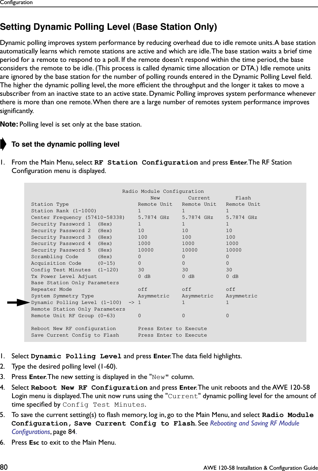 Configuration80  AWE 120-58 Installation &amp; Configuration GuideSetting Dynamic Polling Level (Base Station Only)Dynamic polling improves system performance by reducing overhead due to idle remote units. A base station automatically learns which remote stations are active and which are idle. The base station waits a brief time period for a remote to respond to a poll. If the remote doesn’t respond within the time period, the base considers the remote to be idle. (This process is called dynamic time allocation or DTA.) Idle remote units are ignored by the base station for the number of polling rounds entered in the Dynamic Polling Level ﬁeld. The higher the dynamic polling level, the more efﬁcient the throughput and the longer it takes to move a subscriber from an inactive state to an active state. Dynamic Polling improves system performance whenever there is more than one remote. When there are a large number of remotes system performance improves signiﬁcantly.Note: Polling level is set only at the base station.➧ To set the dynamic polling level1. From the Main Menu, select RF Station Configuration and press Enter. The RF Station Conﬁguration menu is displayed.1. Select Dynamic Polling Level and press Enter. The data ﬁeld highlights.2. Type the desired polling level (1-60).3. Press Enter. The new setting is displayed in the &quot;New&quot; column.4. Select Reboot New RF Configuration and press Enter. The unit reboots and the AWE 120-58 Login menu is displayed. The unit now runs using the &quot;Current&quot; dynamic polling level for the amount of time speciﬁed by Config Test Minutes.5. To save the current setting(s) to ﬂash memory, log in, go to the Main Menu, and select Radio Module Configuration, Save Current Config to Flash. See Rebooting and Saving RF Module Conﬁgurations, page 84. 6. Press Esc to exit to the Main Menu.                             Radio Module Configuration                                      New         Current        FlashStation Type                      Remote Unit   Remote Unit   Remote UnitStation Rank (1-1000)             1             1             1Center Frequency (57410-58338)    5.7874 GHz    5.7874 GHz    5.7874 GHzSecurity Password 1  (Hex)        1             1             1Security Password 2  (Hex)        10            10            10Security Password 3  (Hex)        100           100           100Security Password 4  (Hex)        1000          1000          1000Security Password 5  (Hex)        10000         10000         10000Scrambling Code      (Hex)        0             0             0Acquisition Code     (0-15)       0             0             0Config Test Minutes  (1-120)      30            30            30Tx Power Level Adjust             0 dB          0 dB          0 dBBase Station Only ParametersRepeater Mode                     off           off           offSystem Symmetry Type              Asymmetric    Asymmetric    AsymmetricDynamic Polling Level (1-100)  -&gt; 1             1             1Remote Station Only ParametersRemote Unit RF Group (0-63)       0             0             0Reboot New RF configuration       Press Enter to ExecuteSave Current Config to Flash      Press Enter to Execute
