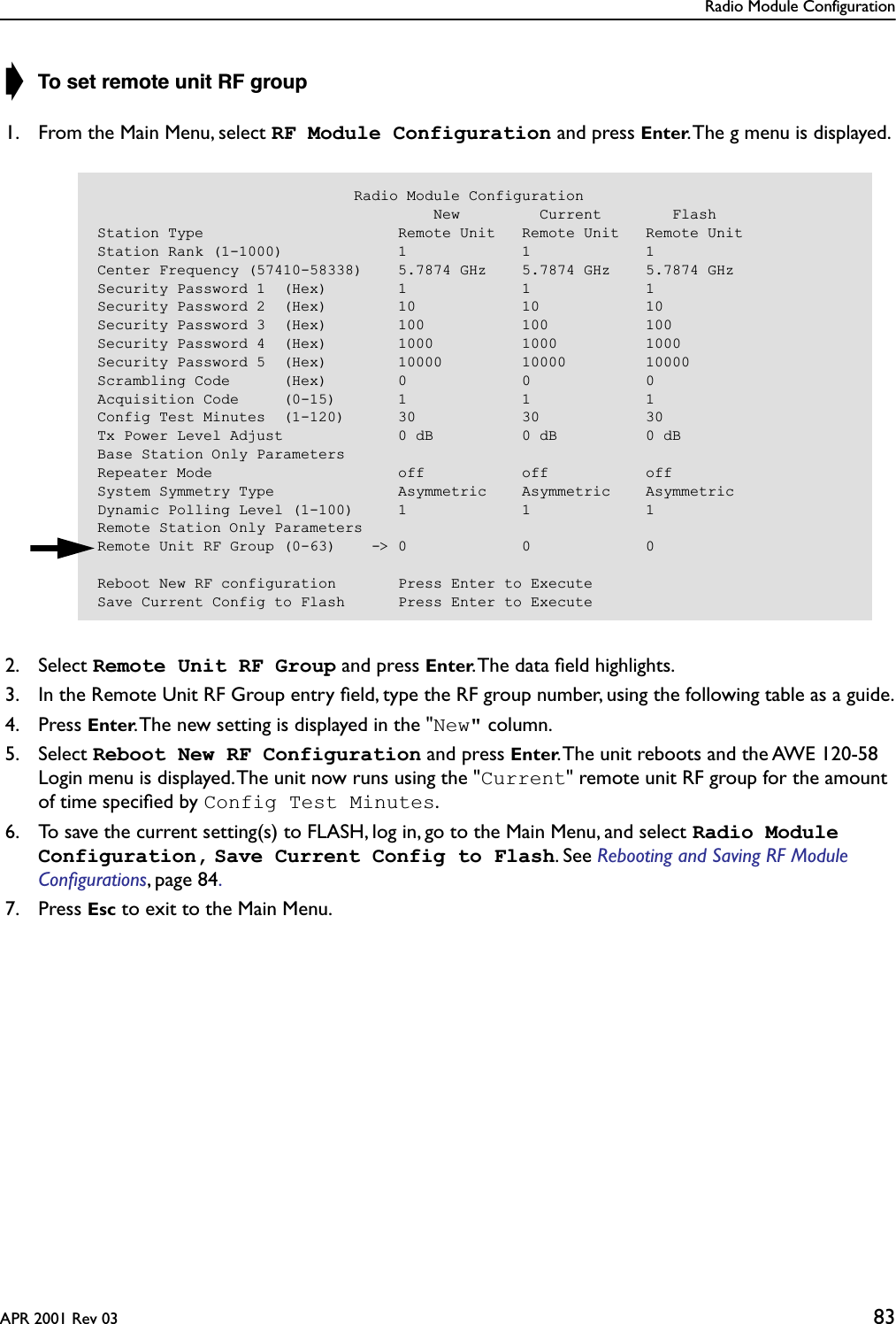 Radio Module ConfigurationAPR 2001 Rev 03 83➧ To set remote unit RF group1. From the Main Menu, select RF Module Configuration and press Enter. The g menu is displayed.2. Select Remote Unit RF Group and press Enter. The data ﬁeld highlights.3. In the Remote Unit RF Group entry ﬁeld, type the RF group number, using the following table as a guide.4. Press Enter. The new setting is displayed in the &quot;New&quot; column.5. Select Reboot New RF Configuration and press Enter. The unit reboots and the AWE 120-58 Login menu is displayed. The unit now runs using the &quot;Current&quot; remote unit RF group for the amount of time speciﬁed by Config Test Minutes.6. To save the current setting(s) to FLASH, log in, go to the Main Menu, and select Radio Module Configuration, Save Current Config to Flash. See Rebooting and Saving RF Module Conﬁgurations, page 84. 7. Press Esc to exit to the Main Menu.                             Radio Module Configuration                                      New         Current        FlashStation Type                      Remote Unit   Remote Unit   Remote UnitStation Rank (1-1000)             1             1             1Center Frequency (57410-58338)    5.7874 GHz    5.7874 GHz    5.7874 GHzSecurity Password 1  (Hex)        1             1             1Security Password 2  (Hex)        10            10            10Security Password 3  (Hex)        100           100           100Security Password 4  (Hex)        1000          1000          1000Security Password 5  (Hex)        10000         10000         10000Scrambling Code      (Hex)        0             0             0Acquisition Code     (0-15)       1             1             1Config Test Minutes  (1-120)      30            30            30Tx Power Level Adjust             0 dB          0 dB          0 dBBase Station Only ParametersRepeater Mode                     off           off           offSystem Symmetry Type              Asymmetric    Asymmetric    AsymmetricDynamic Polling Level (1-100)     1             1             1Remote Station Only ParametersRemote Unit RF Group (0-63)    -&gt; 0             0             0Reboot New RF configuration       Press Enter to ExecuteSave Current Config to Flash      Press Enter to Execute