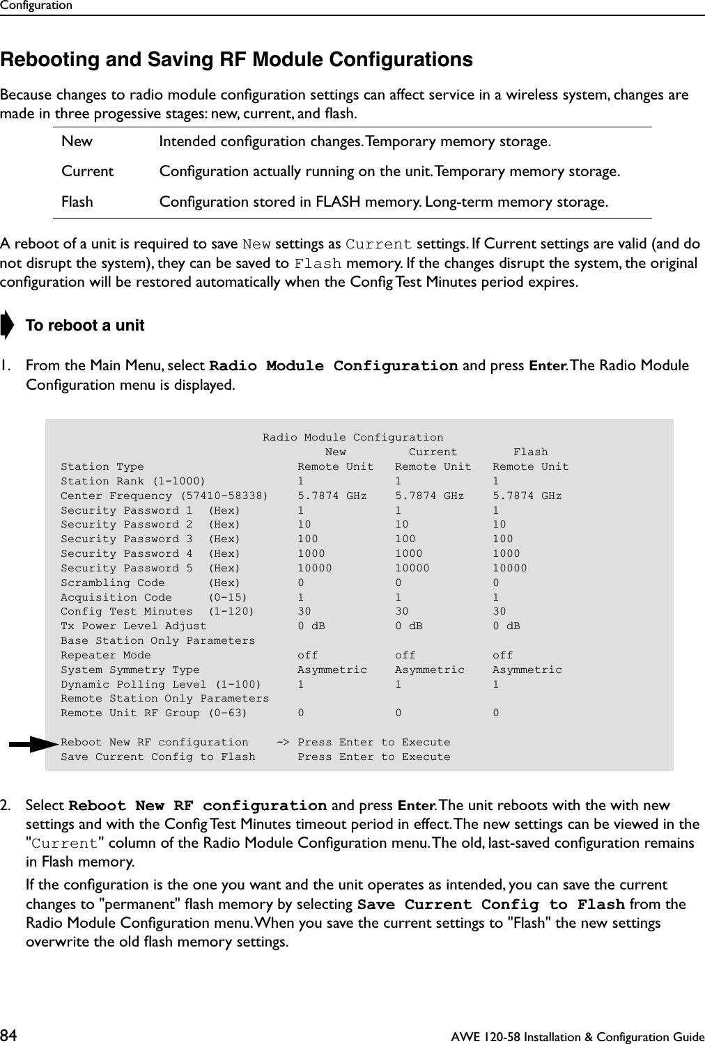 Configuration84  AWE 120-58 Installation &amp; Configuration GuideRebooting and Saving RF Module ConﬁgurationsBecause changes to radio module conﬁguration settings can affect service in a wireless system, changes are made in three progessive stages: new, current, and ﬂash.A reboot of a unit is required to save New settings as Current settings. If Current settings are valid (and do not disrupt the system), they can be saved to Flash memory. If the changes disrupt the system, the original conﬁguration will be restored automatically when the Conﬁg Test Minutes period expires.➧ To reboot a unit1. From the Main Menu, select Radio Module Configuration and press Enter. The Radio Module Conﬁguration menu is displayed.2. Select Reboot New RF configuration and press Enter. The unit reboots with the with new settings and with the Conﬁg Test Minutes timeout period in effect. The new settings can be viewed in the &quot;Current&quot; column of the Radio Module Conﬁguration menu. The old, last-saved conﬁguration remains in Flash memory.   If the conﬁguration is the one you want and the unit operates as intended, you can save the current changes to &quot;permanent&quot; ﬂash memory by selecting Save Current Config to Flash from the Radio Module Conﬁguration menu. When you save the current settings to &quot;Flash&quot; the new settings overwrite the old ﬂash memory settings.New Intended conﬁguration changes. Temporary memory storage.Current Conﬁguration actually running on the unit. Temporary memory storage.Flash Conﬁguration stored in FLASH memory. Long-term memory storage.                             Radio Module Configuration                                      New         Current        FlashStation Type                      Remote Unit   Remote Unit   Remote UnitStation Rank (1-1000)             1             1             1Center Frequency (57410-58338)    5.7874 GHz    5.7874 GHz    5.7874 GHzSecurity Password 1  (Hex)        1             1             1Security Password 2  (Hex)        10            10            10Security Password 3  (Hex)        100           100           100Security Password 4  (Hex)        1000          1000          1000Security Password 5  (Hex)        10000         10000         10000Scrambling Code      (Hex)        0             0             0Acquisition Code     (0-15)       1             1             1Config Test Minutes  (1-120)      30            30            30Tx Power Level Adjust             0 dB          0 dB          0 dBBase Station Only ParametersRepeater Mode                     off           off           offSystem Symmetry Type              Asymmetric    Asymmetric    AsymmetricDynamic Polling Level (1-100)     1             1             1Remote Station Only ParametersRemote Unit RF Group (0-63)       0             0             0Reboot New RF configuration    -&gt; Press Enter to ExecuteSave Current Config to Flash      Press Enter to Execute