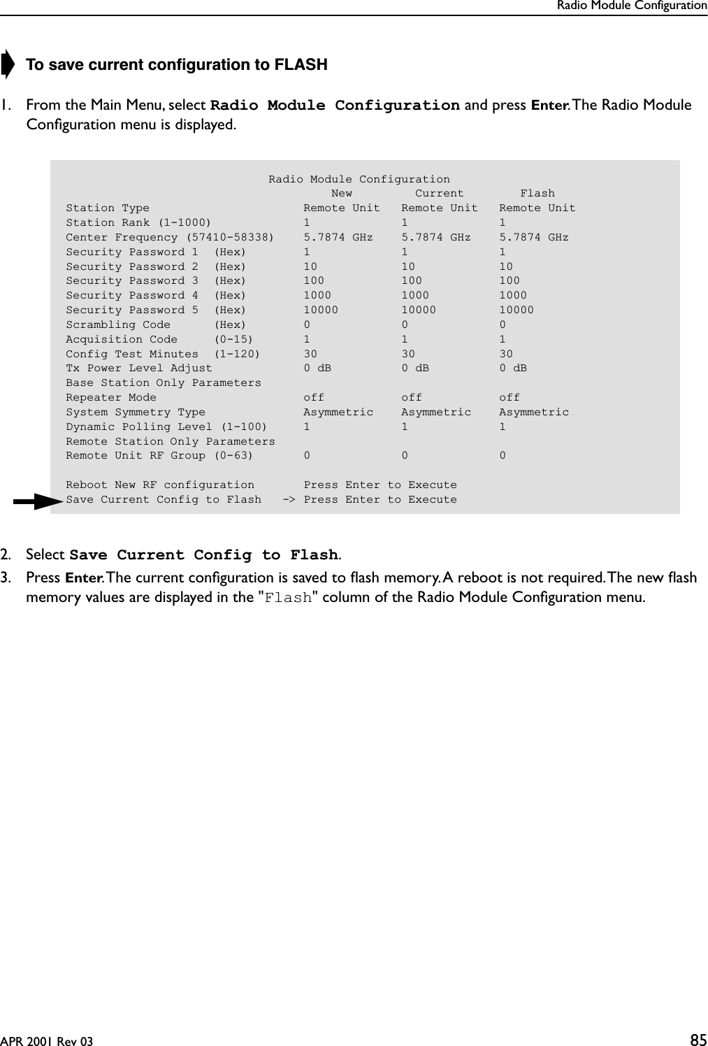 Radio Module ConfigurationAPR 2001 Rev 03 85➧ To save current conﬁguration to FLASH1. From the Main Menu, select Radio Module Configuration and press Enter. The Radio Module Conﬁguration menu is displayed.2. Select Save Current Config to Flash.3. Press Enter. The current conﬁguration is saved to ﬂash memory. A reboot is not required. The new ﬂash memory values are displayed in the &quot;Flash&quot; column of the Radio Module Conﬁguration menu.                             Radio Module Configuration                                      New         Current        FlashStation Type                      Remote Unit   Remote Unit   Remote UnitStation Rank (1-1000)             1             1             1Center Frequency (57410-58338)    5.7874 GHz    5.7874 GHz    5.7874 GHzSecurity Password 1  (Hex)        1             1             1Security Password 2  (Hex)        10            10            10Security Password 3  (Hex)        100           100           100Security Password 4  (Hex)        1000          1000          1000Security Password 5  (Hex)        10000         10000         10000Scrambling Code      (Hex)        0             0             0Acquisition Code     (0-15)       1             1             1Config Test Minutes  (1-120)      30            30            30Tx Power Level Adjust             0 dB          0 dB          0 dBBase Station Only ParametersRepeater Mode                     off           off           offSystem Symmetry Type              Asymmetric    Asymmetric    AsymmetricDynamic Polling Level (1-100)     1             1             1Remote Station Only ParametersRemote Unit RF Group (0-63)       0             0             0Reboot New RF configuration       Press Enter to ExecuteSave Current Config to Flash   -&gt; Press Enter to Execute