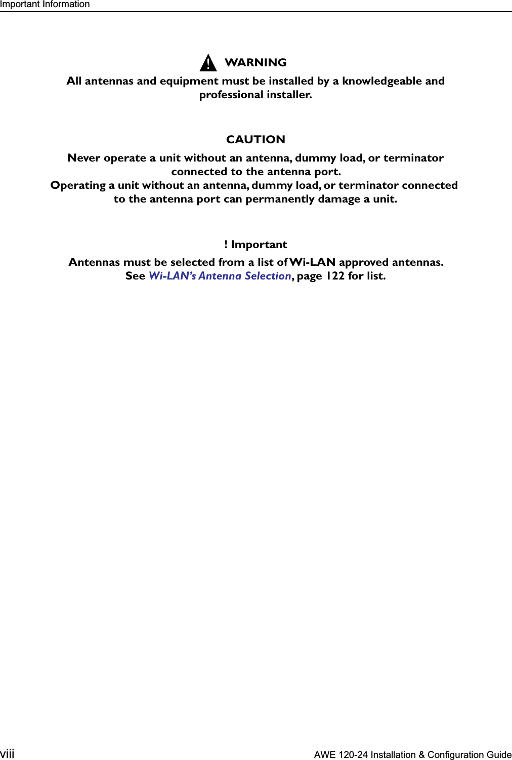  Important Information viii  AWE 120-24 Installation &amp; Configuration Guide   WARNINGAll antennas and equipment must be installed by a knowledgeable and professional installer.CAUTIONNever operate a unit without an antenna, dummy load, or terminator connected to the antenna port. Operating a unit without an antenna, dummy load, or terminator connected to the antenna port can permanently damage a unit.! ImportantAntennas must be selected from a list of Wi-LAN approved antennas. See  Wi-LAN’s Antenna Selection , page 122 for list.!