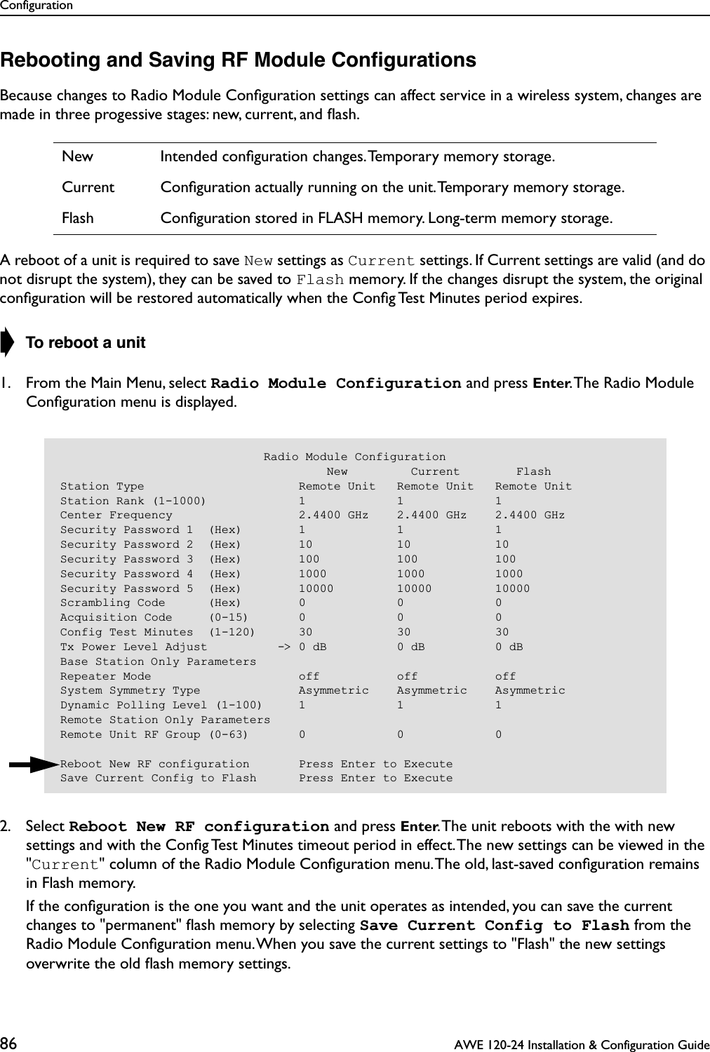 Configuration86  AWE 120-24 Installation &amp; Configuration GuideRebooting and Saving RF Module ConﬁgurationsBecause changes to Radio Module Conﬁguration settings can affect service in a wireless system, changes are made in three progessive stages: new, current, and ﬂash.A reboot of a unit is required to save New settings as Current settings. If Current settings are valid (and do not disrupt the system), they can be saved to Flash memory. If the changes disrupt the system, the original conﬁguration will be restored automatically when the Conﬁg Test Minutes period expires.➧ To reboot a unit1. From the Main Menu, select Radio Module Configuration and press Enter. The Radio Module Conﬁguration menu is displayed.2. Select Reboot New RF configuration and press Enter. The unit reboots with the with new settings and with the Conﬁg Test Minutes timeout period in effect. The new settings can be viewed in the &quot;Current&quot; column of the Radio Module Conﬁguration menu. The old, last-saved conﬁguration remains in Flash memory.   If the conﬁguration is the one you want and the unit operates as intended, you can save the current changes to &quot;permanent&quot; ﬂash memory by selecting Save Current Config to Flash from the Radio Module Conﬁguration menu. When you save the current settings to &quot;Flash&quot; the new settings overwrite the old ﬂash memory settings.New Intended conﬁguration changes. Temporary memory storage.Current Conﬁguration actually running on the unit. Temporary memory storage.Flash Conﬁguration stored in FLASH memory. Long-term memory storage.                             Radio Module Configuration                                      New         Current        FlashStation Type                      Remote Unit   Remote Unit   Remote UnitStation Rank (1-1000)             1             1             1Center Frequency                  2.4400 GHz    2.4400 GHz    2.4400 GHzSecurity Password 1  (Hex)        1             1             1Security Password 2  (Hex)        10            10            10Security Password 3  (Hex)        100           100           100Security Password 4  (Hex)        1000          1000          1000Security Password 5  (Hex)        10000         10000         10000Scrambling Code      (Hex)        0             0             0Acquisition Code     (0-15)       0             0             0Config Test Minutes  (1-120)      30            30            30Tx Power Level Adjust          -&gt; 0 dB          0 dB          0 dBBase Station Only ParametersRepeater Mode                     off           off           offSystem Symmetry Type              Asymmetric    Asymmetric    AsymmetricDynamic Polling Level (1-100)     1             1             1Remote Station Only ParametersRemote Unit RF Group (0-63)       0             0             0Reboot New RF configuration       Press Enter to ExecuteSave Current Config to Flash      Press Enter to Execute