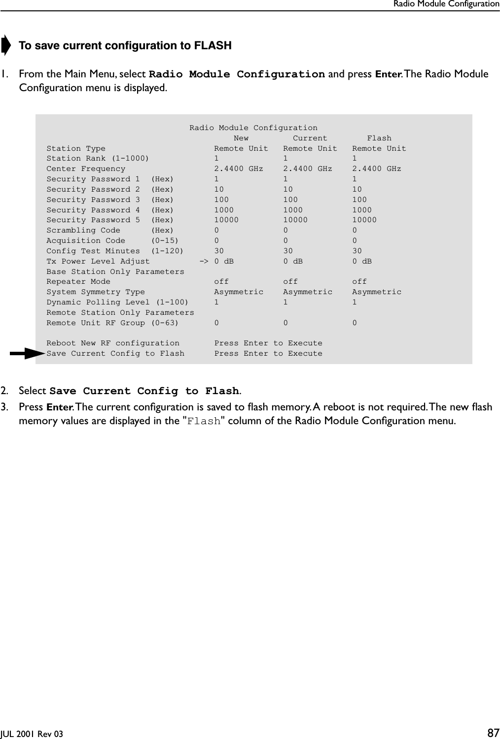 Radio Module ConfigurationJUL 2001 Rev 03 87➧ To save current conﬁguration to FLASH1. From the Main Menu, select Radio Module Configuration and press Enter. The Radio Module Conﬁguration menu is displayed.2. Select Save Current Config to Flash.3. Press Enter. The current conﬁguration is saved to ﬂash memory. A reboot is not required. The new ﬂash memory values are displayed in the &quot;Flash&quot; column of the Radio Module Conﬁguration menu.                             Radio Module Configuration                                      New         Current        FlashStation Type                      Remote Unit   Remote Unit   Remote UnitStation Rank (1-1000)             1             1             1Center Frequency                  2.4400 GHz    2.4400 GHz    2.4400 GHzSecurity Password 1  (Hex)        1             1             1Security Password 2  (Hex)        10            10            10Security Password 3  (Hex)        100           100           100Security Password 4  (Hex)        1000          1000          1000Security Password 5  (Hex)        10000         10000         10000Scrambling Code      (Hex)        0             0             0Acquisition Code     (0-15)       0             0             0Config Test Minutes  (1-120)      30            30            30Tx Power Level Adjust          -&gt; 0 dB          0 dB          0 dBBase Station Only ParametersRepeater Mode                     off           off           offSystem Symmetry Type              Asymmetric    Asymmetric    AsymmetricDynamic Polling Level (1-100)     1             1             1Remote Station Only ParametersRemote Unit RF Group (0-63)       0             0             0Reboot New RF configuration       Press Enter to ExecuteSave Current Config to Flash      Press Enter to Execute