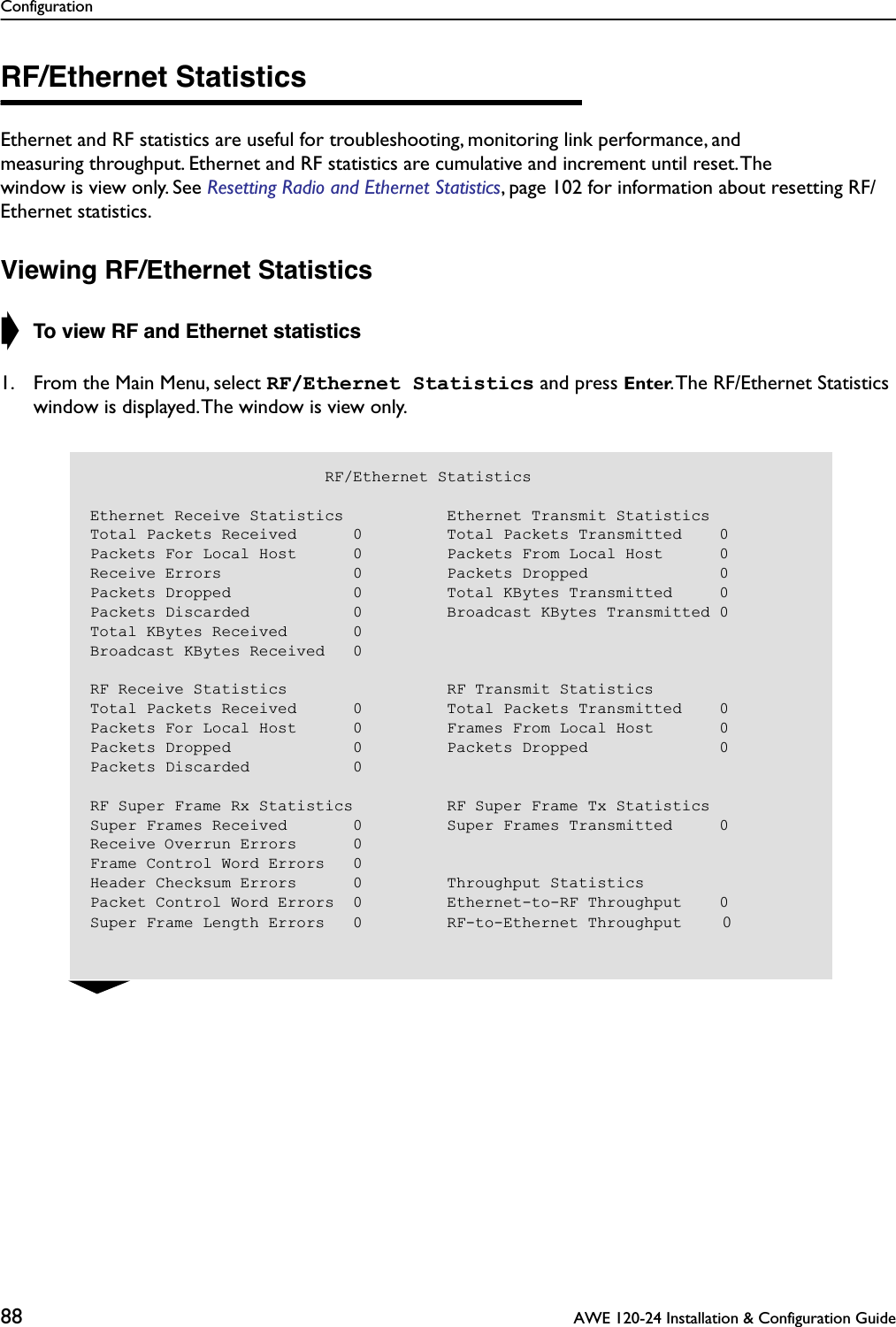 Configuration88  AWE 120-24 Installation &amp; Configuration GuideRF/Ethernet StatisticsEthernet and RF statistics are useful for troubleshooting, monitoring link performance, and measuring throughput. Ethernet and RF statistics are cumulative and increment until reset. The window is view only. See Resetting Radio and Ethernet Statistics, page 102 for information about resetting RF/Ethernet statistics.Viewing RF/Ethernet Statistics➧ To view RF and Ethernet statistics1. From the Main Menu, select RF/Ethernet Statistics and press Enter. The RF/Ethernet Statistics window is displayed. The window is view only.                         RF/Ethernet StatisticsEthernet Receive Statistics           Ethernet Transmit StatisticsTotal Packets Received      0         Total Packets Transmitted    0Packets For Local Host      0         Packets From Local Host      0Receive Errors              0         Packets Dropped              0Packets Dropped             0         Total KBytes Transmitted     0Packets Discarded           0         Broadcast KBytes Transmitted 0Total KBytes Received       0Broadcast KBytes Received   0RF Receive Statistics                 RF Transmit StatisticsTotal Packets Received      0         Total Packets Transmitted    0Packets For Local Host      0         Frames From Local Host       0Packets Dropped             0         Packets Dropped              0Packets Discarded           0RF Super Frame Rx Statistics          RF Super Frame Tx StatisticsSuper Frames Received       0         Super Frames Transmitted     0Receive Overrun Errors      0Frame Control Word Errors   0Header Checksum Errors      0         Throughput StatisticsPacket Control Word Errors  0         Ethernet-to-RF Throughput    0Super Frame Length Errors   0         RF-to-Ethernet Throughput    0