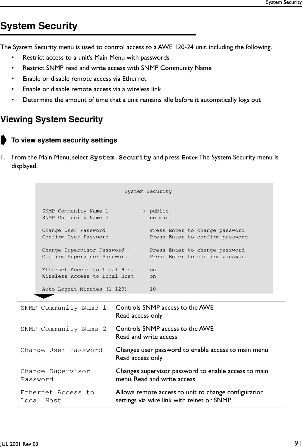 System SecurityJUL 2001 Rev 03 91System SecurityThe System Security menu is used to control access to a AWE 120-24 unit, including the following.• Restrict access to a unit’s Main Menu with passwords• Restrict SNMP read and write access with SNMP Community Name• Enable or disable remote access via Ethernet• Enable or disable remote access via a wireless link• Determine the amount of time that a unit remains idle before it automatically logs outViewing System Security➧ To view system security settings1. From the Main Menu, select System Security and press Enter. The System Security menu is displayed.SNMP Community Name 1 Controls SNMP access to the AWERead access onlySNMP Community Name 2 Controls SNMP access to the AWERead and write accessChange User Password Changes user password to enable access to main menuRead access onlyChange Supervisor PasswordChanges supervisor password to enable access to main menu. Read and write accessEthernet Access to Local HostAllows remote access to unit to change conﬁguration settings via wire link with telnet or SNMP                          System SecuritySNMP Community Name 1          -&gt; publicSNMP Community Name 2             netmanChange User Password              Press Enter to change passwordConfirm User Password             Press Enter to confirm passwordChange Supervisor Password        Press Enter to change passwordConfirm Supervisor Password       Press Enter to confirm passwordEthernet Access to Local Host     onWireless Access to Local Host     onAuto Logout Minutes (1-120)       10